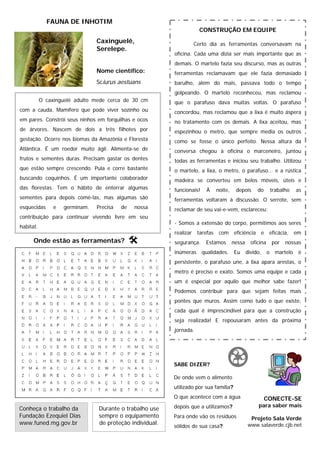 FAUNA DE INHOTIM
                                                                     CONSTRUÇÃO EM EQUIPE
                                Caxinguelê,                       Certo dia as ferramentas conversavam na
                                Serelepe.
                                                          oficina. Cada uma dizia ser mais importante que as
                                                          demais. O martelo fazia seu discurso, mas as outras
                                Nome científico:          ferramentas reclamavam que ele fazia demasiado
                                Sciurus aestuans          barulho, além do mais, passava todo o tempo
                                                          golpeando. O martelo reconheceu, mas reclamou
           O caxinguelê adulto mede cerca de 30 cm        que o parafuso dava muitas voltas. O parafuso
com a cauda. Mamífero que pode viver sozinho ou           concordou, mas reclamou que a lixa é muito áspera
em pares. Constrói seus ninhos em forquilhas e ocos       no tratamento com os demais. A lixa aceitou, mas
de árvores. Nascem de dois a três filhotes por            espezinhou o metro, que sempre media os outros
gestação. Ocorre nos biomas da Amazônia e Floresta        como se fosse o único perfeito. Nessa altura da
Atlântica. É um roedor muito ágil. Alimenta-se de         conversa chegou à oficina o marceneiro, juntou
frutos e sementes duras. Precisam gastar os dentes        todas as ferramentas e iniciou seu trabalho. Utilizou
que estão sempre crescendo. Pula e corre bastante         o martelo, a lixa, o metro, o parafuso... e a rústica
buscando coquinhos. É um importante colaborador           madeira se converteu em belos móveis, úteis e
das florestas. Tem o hábito de enterrar algumas           funcionais!    À   noite,    depois      do         trabalho    as
sementes para depois comê-las, mas algumas são            ferramentas voltaram à discussão. O serrote, sem
esquecidas      e   germinam.   Precisa   de   nossa      reclamar de seu vai-e-vem, esclareceu:
contribuição para continuar vivendo livre em seu
                                                          - Somos a extensão do corpo, permitimos aos seres
habitat.
                                                          realizar tarefas com eficiência e eficácia, em
      Onde estão as ferramentas?                          segurança.     Estamos      nessa     oficina       por   nossas
                                                          inúmeras      qualidades. Eu        divido,     o     martelo   é
                                                          persistente, o parafuso une, a lixa apara arestas, o
                                                          metro é preciso e exato. Somos uma equipe e cada
                                                          um é especial por aquilo que melhor sabe fazer!
                                                          Podemos contribuir para que sejam feitas mais
                                                          pontes que muros. Assim como tudo o que existe,
                                                          cada qual é imprescindível para que a construção
                                                          seja realizada! E repousaram antes da próxima
                                                          jornada.




                                                          SABE DIZER?

                                                          De onde vem o alimento
                                                          utilizado por sua família?
                                                          O que acontece com a água                     CONECTE-SE
                                                          depois que a utilizamos?                 para saber mais
Conheça o trabalho da           Durante o trabalho use
Fundação Ezequiel Dias          sempre o equipamento      Para onde vão os resíduos             Projeto Sala Verde
www.funed.mg.gov.br             de proteção individual.                                        www.salaverde.cjb.net
                                                          sólidos de sua casa?
 