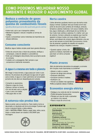 COMO PODEMOS MELHORAR NOSSO
 AMBIENTE E REDUZIR O AQUECIMENTO GLOBAL
 Reduza a emissão de gases                                                     Horta caseira
 poluentes provenientes da                                                     Cultive alimentos saudáveis mesmo que não tenha muito
 queima de combustíveis fósseis                                                espaço e tempo. Qualquer área que receba sol em boa
 (gasolina,diesel,querosene,óleo queimado,gás de cozinha)                      parte do dia serve para canteiros de hortaliças, verduras,
                                                                               temperos e plantas medicinais. Com pouco trabalho, terra
 • Ande mais a pé e use o transporte coletivo;                                 boa, água e dedicação, a alimentação de sua família vai
 • Mantenha regulado o veículo e respeite as normas de                         ficar muito mais nutritiva e saborosa. E o melhor: sem uso
   tráfego;                                                                    de venenos. Comece cultivando as espécies que mais lhe
 • Ajude a conscientizar outros motoristas da importância da                   agradam e troque mudas com seus amigos. Em pouco
   direção defensiva.                                                          tempo, você deixará de comprar alguns alimentos, uma vez
                                                                               que os terá sempre na horta! Além da economia, a horta
                                                                               traz de presente a gratidão do trabalho em equipe e
 Consumo consciente                                                            desperta nas crianças o respeito à natureza.
 Modificar alguns hábitos simples pode fazer grande diferença.
                                                                               • Quando capinar a horta, não
 • Antes de consumir, leia o rótulo dos produtos, verifique a                  queime os resíduos. Aproveite-os
   composição, a data de validade e a procedência;                             para fazer um ótimo composto
 • Evite usar embalagens descartáveis, leve sua própria sacola                 orgânico!
   às compras;
 • Cuidado com a propaganda. Nem sempre o que
   compramos é realmente necessário.
                                                                               Plante árvores
                                                                               Além de elementos decorativos da paisagem, as árvores
 A água é a mesma em todo o planeta                                            têm funções muito importantes no ambiente!
                                                                               • Aliviam o ruído e a poeira;
 Até chegar à nossa torneira, a água passa por ciclos e usos                   • Servem de abrigo para animais;
 diversos. Os processos de purificação da água são em geral                    • Produzem alimentos;
 caros e lentos. A água é o maior patrimônio da humanidade,                    • Fornecem sombra e madeira;
 portanto ela não deve ser desperdiçada,nem poluída.                           • Purificam o ar;
                                                                               • Tornam as cidades mais agradáveis.
 • Conserte os vazamentos;                                                     Prefira as espécies nativas e frutíferas.
 • Reserve a água da chuva;
 • Reduza o tempo no banho;
 • Em vez de lavar, varra a calçada;                                           Economize energia elétrica
 • Lave o carro com balde;                                                      • Desligue a luz onde ela não for necessária;
 • Não jogue óleo no ralo.                                                      • Prefira lâmpadas fluorescentes;
                                                                                • Planeje sua casa de modo a aproveitar
                                                                                  ao máximo a luz natural;
 A natureza não produz lixo                                                     • Passe a roupa de uma só vez.

 Nada se perde, tudo se transforma. Toda matéria morta se
 decompõe e é devolvida sob forma de energia. É preciso agir                   EXPEDIENTE
 como a natureza! Apóie a coleta seletiva.                                          José André Verneck Monteiro
 LIXO = MATÉRIA-PRIMA. Plástico, papel, latas, vidros, sacos,                       Coordenador
 isopor e metais devem ser doados à ASCAVAP para                                    Simone Guerra
 reciclagem.                                                                        Bibliotecária
                                                                                    Janaina Mello
                                                                                    Produtora cultural
                                                                                    Marcus Friche Batista
                                                                                    Biólogo
                                                                                    Leila Andrade de Carvalho
                                                                                    Educadora ambiental
                                                                                    Ângelo Márcio Santos Silva
                                                                                    Diretor de meio ambiente

Instituto Cultural Inhotim - Rua B, 20 - Caixa Postal 50 - Brumadinho - MG CEP 35460-000 Tel. (31)3571-6638 - www.inhotim.org.br - info@inhotim.org.br
 