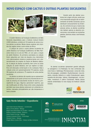 NOVO ESPAÇO COM CACTUS E OUTRAS PLANTAS SUCULENTAS
                                                                                                        Grande parte das plantas sucu-
                                                                                                  lentas tem origem africana, sendo que
                                                                                                  uma importante exceção são os repre-
                                                                                                  sentantes da família Cactaceae, que se
                                                                                                  distribuem exclusivamente nas Améri-
                                                                                                  cas. Ao contrário do que a maioria das
                                                                                                  pessoas pensa, as plantas suculentas
                                             ria
                                   Mammila
                                                                                                  não habitam apenas os desertos con-
  Aloe                                                                                            vencionais, mas também as montanhas
                                                             Recebimento de suculent
                                                                                            as    geladas, planícies áridas e até florestas
                                                                                                  tropicais.
      O Jardim Botânico da Fundação ZooBotânica de Belo
Horizonte disponibilizou para o Instituto Cultural Inhotim
2.830 indivíduos, contidos em 54 espécies de cactus e ou-
tras plantas suculentas. Muitas dessas espécies são oriun-
das das regiões áridas e semi-áridas da África.
      A coleção de cactus e outras plantas suculentas do
Jardim Botânico da Fundação ZooBotânica de Belo Hori-
zonte iniciou-se no ano de 1992, um ano após a criação
do Jardim Botânico. Os primeiros exemplares da coleção
foram adquiridos por meio de doações e/ou intercâmbio                                                       Sedum rubrotinctum
                                                                       Opun
                                                                              t ia t u
com colecionadores mineiros e posteriormente com o de-                                   nicata

senvolvimento de projetos da Seção de Botânica Aplica-
da. A coleção de plantas suculentas, bem como as outras
coleções do Jardim Botânico, tem por objetivo os traba-
                                                                           As plantas suculentas apresentam grande utilização
lhos com educação, conservação ex situ e pesquisa. Hoje a
                                                                      no paisagismo e na fitoterapia. As mais conhecidas são:
coleção conta com aproximadamente 173 espécies, sendo
                                                                      onze-horas e beldroega (Portulacaceae); coroa-de-cristo,
98 espécies de cactáceas e 75 espécies de outras plantas
                                                                      bico-de-papagaio, candelabro (Euphorbiaceae); rosa-de-
suculentas.
                                                                      pedra, crassulas, bálsamo e o saião (Crassulaceae); agave,
      As plantas suculentas são aquelas que se apresentam
                                                                      espadas-de-são-jorge, babosa (Asparagaceae); ora-pro-
inteiramente ou em parte carnosa e/ou intumescida em vir-
                                                                      nóbis, mandacaru e palma (Cactaceae). Muitas dessas
tude da presença de abundantes tecidos de reserva, prin-
                                                                      estarão ambientadas no novo espaço do Instituto Cultural
cipalmente de água. Algumas apresentam espinhos, que
                                                                      Inhotim.
são modificações de folhas. Essas entre outras adaptações
permitem que essas plantas sobrevivam em ambientes ex-
tremos, marcados principalmente por alta temperatura e
baixa umidade.




Sala Verde Inhotim – Expediente                                                                                                    APoIo:



José André Verneck Monteiro - Coordenador
Marcus Friche Batista - Biólogo
Regina Paula Benedetto de Carvalho - Geógrafa
Rubens Custódio da Mota - Botânico
Anete Teixeira Formiga - Bióloga
Gustavo Junqueira Ferraz - Turismólogo
Eduardo Franco – Biólogo                                             www.inhotim.org.br
                                                                educativo@inhotim.org.br
Ângelo Márcio Santos Silva – Diretor de Meio Ambiente
                                                                     + 55 31 3 2 27- 0 0 01
 
