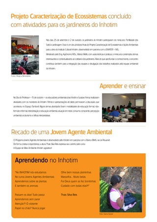 Projeto Caracterização de Ecossistemas concluído
com atividades para os jardineiros do Inhotim

                                            Nos dias 25 de setembro e 2 de outubro, os jardineiros do Inhotim participaram do minicurso: fertilidade dos

                                            solos eJardinagem. esse é um dos produtos finais do Projeto Caracterização de ecossistemas e Ações Ambientais

                                            para a área do Instituto Cultural Inhotim, desenvolvido em parceria com a eMAter – MG.

                                            Ministrado pelo eng. Agrônomo Msc., Márcio Mello, com aulas teóricas e práticas, o minicurso contemplou temas

                                            interessantes e contextualizados ao cotidiano dos jardineiros. Mais do que aprofundar o conhecimento, o encontro

                                            contribuiu também para a integração das equipes e divulgação dos trabalhos realizados pela equipe ambiental

                                            do Inhotim.


fotos: regina Benedetto




                                                                                                             Aprender e ensinar
  No dia do Professor –1 de outubro – os educadores ambientais José André e Gustavo ferraz realizaram
                        5
  atividades com os monitores do Inhotim. filmes e apresentações de slides permearam a discussão, que
  aconteceu no espaço tamboril. Alguns temas abordados foram: modalidades de educação formal, não-
  formal e informal, interpretação e educação ambiental, atuação em rede, consumo consciente, percepção
  ambiental, ecoturismo e trilhas interpretativas.




recado de uma Jovem Agente Ambiental
  o Programa Jovens Agentes Ambientais é desenvolvido pelo Inhotim em parceria com o Banco BMG, via lei rouanet.
  de forma criativa e espontânea, a aluna thais silva reis expressa seu carinho pelo curso.
  A equipe de Meio Ambiente Inhotim agradece!




    Aprendendo no Inhotim
    “No INHotIM nós estudamos                                 olhe bem nossas plantinhas
    No curso Jovens Agentes Ambientais                        Maravilha... Muito belas
    Aprendemos sobre as plantas                               foi deus quem as fez bonitinhas
    e também os animais.                                      Cuidado com todas elas!!!”


    Passam os dias! tudo passa                                Thais Silva Reis
    Aprendemos sem parar
    Atenção?! Ó visitante
    Papel no chão? Nunca jogar.

                                                                                                             foto: Karla Xavier
 
