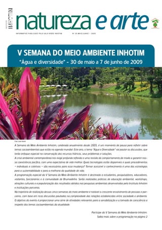 natureza e arte
INSTITUTO




             I N F O R M AT I VO P U B L I C A D O P E L A S A L A V E R D E I N h OT I M   N º 20 M A I O / JU N h O – 20 0 9




               V SEMANA DO MEIO AMBIENTE INHOTIM
                  “Água e diversidade” - 30 de maio a 7 de junho de 2009




            Foto: José André

            A Semana do Meio Ambiente Inhotim, celebrada anualmente desde 2005, é um momento de pausa para refletir sobre
            temas socioambientais que estão na agenda mundial. Este ano, o tema “Água e Diversidade” vai pautar as discussões, que
            terão enfoque especial na conservação dos recursos hídricos, seus problemas e soluções.
            A crise ambiental contemporânea nos exige profunda reflexão e uma revisão de compor tamento de modo a garantir nos-
            sa coexistência pacífica, com uma expectativa de vida melhor. Quais tecnologias estão disponíveis e quais procedimentos
            – individuais e coletivos – são necessários para essa mudança? Tornar acessível o conhecimento é uma das estratégias
            para a sustentabilidade e para a melhoria da qualidade de vida.
            A programação especial da V Semana do Meio Ambiente Inhotim é destinada a estudantes, pesquisadores, educadores,
            visitantes, funcionários e à comunidade de Brumadinho. Serão realizadas práticas de educação ambiental, workshops,
            atrações culturais e a popularização dos resultados obtidos nas pesquisas ambientais desenvolvidas pelo Instituto Inhotim
            e instituições parceiras.
            Na trajetória de realização dessas cinco semanas do meio ambiente é notável o crescente envolvimento de pessoas e par-
            ceiros, com base em ricas discussões pautadas na complexidade das relações estabelecidas entre sociedade e ambiente.
            O objetivo do evento é proporcionar uma série de atividades relevantes para a sensibilização e a tomada de consciência a
            respeito dos temas socioambientais da atualidade.


                                                                                                                        Par ticipe da V Semana do Meio Ambiente Inhotim.
                                                                                                                                 Saiba mais sobre a programação na página 2
 