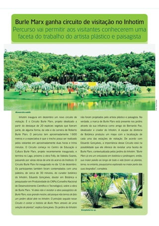 Burle Marx ganha circuito de visitação no Inhotim
Percurso vai permitir aos visitantes conhecerem uma
  faceta do trabalho do artista plástico e paisagista




                                                                                                                                                   Foto: José André
 Bismarckia nobilis

     Inhotim inaugura em dezembro um novo circuito de            não foram projetados pelo artista plástico e paisagista. Na
visitação. É o Circuito Burle Marx, projeto idealizado a         verdade, a marca de Burle Marx está presente nos jardins
partir do destaque de 20 espécies vegetais que fizeram           através da sua influência como amigo do Bernardo Paz,
parte, de alguma forma, da vida e da carreira de Roberto         idealizador e criador do Inhotim. A equipe da diretoria
Burle Marx. O percurso tem aproximadamente 1.600                 de Botânica produziu um mapa com a localização de
metros e a expectativa é que o trecho possa ser realizado        cada uma das estações de visitação. De acordo com
pelos visitantes em aproximadamente duas horas e trinta          Eduardo Gonçalves, a importância desse Circuito está na
minutos. O Circuito começa no Centro de Educação e               possibilidade que ele oferece de revisitar uma faceta de
Cultura Burle Marx, projeto recentemente inaugurado, e           Burle Marx, contextualizada pelos jardins do Inhotim. “Burle
termina no Lago, próximo à obra Folly, de Valeska Soares,        Marx já era um entusiasta em botânica e jardinagem, então,
passando por várias obras de arte do acervo do Instituto. O      sua maior paixão ao longo de toda a vida foram as plantas,
Circuito Burle Marx foi inaugurado no dia 12 de dezembro.        tema, no entanto, pouquíssimo explorado na maior parte das
Os participantes também foram contemplados com uma               suas biografias”, completa.
palestra, de cerca de 30 minutos, do curador botânico
                                                                                                                                Foto: José André




do Inhotim, Eduardo Gonçalves, doutor em Botânica e
pesquisador em Produtividade do CNPq (Conselho Nacional
de Desenvolvimento Científico e Tecnológico), sobre a obra
de Burle Marx. “A ideia não é revisitar a obra paisagística de
Burle Marx, esse grande mestre, até porque não temos de fato
um jardim oficial dele no Inhotim. O princípio seguido nesse
Circuito é contar a história de Burle Marx através de uma
seleção de plantas”, explica Gonçalves. Os jardins do Inhotim
                                                                 Encephalartos sp.
 