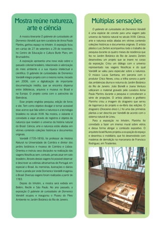 Mostra reúne natureza,                                       Múltiplas sensações
    arte e ciência                                              O gabinete de curiosidades de Domenico Vandelli
                                                           é uma espécie de convite para uma viagem pelo
     A mostra itinerante O gabinete de curiosidades de     universo da história natural no século XVIII. Ciência,
Domenico Vandelli, que tem curadoria de Anna Paula         arte e natureza estão aliadas em vitrines contendo
Martins, ganhou espaço no Inhotim. A exposição ficou       coleções históricas e documentos originais. O artista
em cartaz de 27 de setembro a 29 de novembro,              plástico Luiz Zerbini acompanhou todo o trabalho de
no Centro de Educação e Cultura Burle Marx, em             pesquisa durante os quatro meses de residência que
Brumadinho.                                                fez no Jardim Botânico do Rio de Janeiro. Zerbini
     A exposição apresenta uma nova visão sobre o          desenvolveu um projeto que se insere no corpo
                                                           da exposição. Criou um diálogo com o universo
passado colonial brasileiro, relacionado à valorização
                                                           representado nas viagens filosóficas e do qual
do meio ambiente e a sua riqueza intelectual e
                                                           Vandelli se valeu para especular sobre a natureza.
científica. O gabinete de curiosidades de Domenico
                                                           O músico Lucas Santtana, em parceria com o
Vandelli integra projeto com o mesmo nome, iniciado
                                                           produtor Chico Neves, criou a trilha sonora a partir
em 2006, com a digitalização de importante                 das ambiências diurna e noturna do Jardim Botânico
documentação inédita, que se encontra dispersa             do Rio de Janeiro. João Bonelli e Joana Ventura
entre bibliotecas, arquivos e museus no Brasil e           utilizaram o material gravado pela curadora Anna
na Europa. O projeto conta com o patrocínio da             Paula Martins durante a pesquisa e conceberam a
Eletrobras.                                                série de projeções. O artista plástico e grafiteiro
     Esse projeto engloba pesquisa, edição de livros       Marinho criou a imagem do dragoeiro que serviu
e site. Tem como objetivo divulgar e tornar acessível      de logomarca do projeto e ex-libris das edições. O
esse acervo que fala sobre a natureza e a tecnologia       dragoeiro (Dracaena draco L .) foi uma das primeiras
brasileira no século XVIII. Na mostra, o visitante é       plantas a ser descrita por Vandelli de acordo com o
convidado a viajar através de registros e objetos da       sistema natural de Lineu.
                                                                Para a exposição no Inhotim, Marinho foi
natureza que revelam o universo da história natural
                                                           convidado a fazer um imenso mural sobre vidros
do Brasil. Ciência, arte e natureza estão aliadas em
                                                           e dessa forma abrigar o conteúdo expositivo. O
vitrines contendo coleções históricas e documentos
                                                           arquiteto Israel Nunes projetou a ocupação do espaço
originais.
                                                           e desenhou o mobiliário, que foi desenvolvido com
    Vandelli (1735-1816), foi professor de História        madeiras de demolição na marcenaria de Francisco
Natural na Universidade de Coimbra e diretor dos           Rodriguez, em Tiradentes.
jardins botânicos e museus de Coimbra e Lisboa.                                                                 Foto: Marcílio Lana

Orientou e instruiu seus discípulos na realização das
viagens filosóficas sem, contudo, jamais pisar em solo
brasileiro. Através destas viagens foi possível observar
e descrever as colônias ultramarinas de Portugal, em
especial o Brasil. As memórias, ilustrações e diários
foram a janela por onde Domenico Vandelli imaginou
o Brasil. Diversas viagens foram realizadas a partir de
1783.
   Depois do Inhotim, a mostra será exibida em
Belém, Recife e São Paulo. No ano passado, a
exposição O gabinete de curiosidades de Domenico
Vandelli ocupou e inaugurou o Museu do Meio
Ambiente no Jardim Botânico do Rio de Janeiro.
 