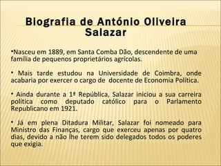 Biografia de António Oliveira Salazar Nasceu em 1889, em Santa Comba Dão, descendente de uma família de pequenos proprietários agrícolas. Mais tarde estudou na Universidade de Coimbra, onde acabaria por exercer o cargo de  docente de Economia Política. Ainda durante a 1ª República, Salazar iniciou a sua carreira política como deputado católico para o Parlamento Republicano em 1921. Já em plena Ditadura Militar, Salazar foi nomeado para Ministro das Finanças, cargo que exerceu apenas por quatro dias, devido a não lhe terem sido delegados todos os poderes que exigia.  
