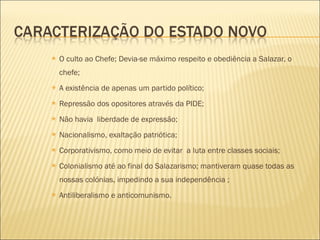 O culto ao Chefe; Devia-se máximo respeito e obediência a Salazar, o chefe; A existência de apenas um partido político; Repressão dos opositores através da PIDE; Não havia  liberdade de expressão; Nacionalismo, exaltação patriótica; Corporativismo, como meio de evitar  a luta entre classes sociais; Colonialismo até ao final do Salazarismo; mantiveram quase todas as nossas colónias, impedindo a sua independência ; Antiliberalismo e anticomunismo. 