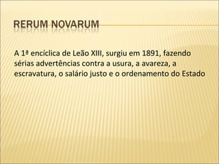 A 1ª encíclica de Leão XIII, surgiu em 1891, fazendo sérias advertências contra a usura, a avareza, a escravatura, o salário justo e o ordenamento do Estado 