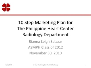 10 Step Marketing Plan for
The Philippine Heart Center
Radiology Department
Rianna Leigh Salazar
ASMPH Class of 2012
November 30, 2010
1/30/2015 110 Step Marketing Plan for PHC Radiology
 