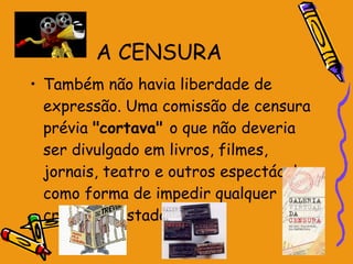 A CENSURA Também não havia liberdade de expressão. Uma comissão de censura prévia  "cortava"  o que não deveria ser divulgado em livros, filmes, jornais, teatro e outros espectáculos, como forma de impedir qualquer crítica ao Estado Novo. 