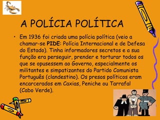 A POLÍCIA POLÍTICA Em 1936 foi criada uma polícia política (veio a chamar-se  PIDE : Polícia Internacional e de Defesa do Estado). Tinha informadores secretos e a sua função era perseguir, prender e torturar todos os que se opusessem ao Governo, especialmente os militantes e simpatizantes do Partido Comunista Português (clandestino). Os presos políticos eram encarcerados em Caxias, Peniche ou Tarrafal (Cabo Verde). 
