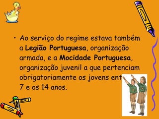 Ao serviço do regime estava também a  Legião Portuguesa , organização armada, e a  Mocidade Portuguesa , organização juvenil a que pertenciam obrigatoriamente os jovens entre os 7 e os 14 anos. 