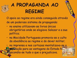A PROPAGANDA AO REGIME O apoio ao regime era ainda conseguido através  de um poderoso sistema de propaganda: no ensino utilizavam-se livros únicos obrigatórios onde se elogiava Salazar e a sua política; na Mocidade Portuguesa promovia-se o culto da obediência ao regime e do dever militar; na imprensa e nos cartazes mentalizava-se a população para as vantagens do Estado Novo e escondia-se tudo o que o prejudicava.  