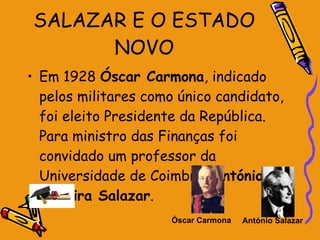 SALAZAR E O ESTADO NOVO Em 1928  Óscar Carmona , indicado pelos militares como único candidato, foi eleito Presidente da República. Para ministro das Finanças foi convidado um professor da Universidade de Coimbra,  António de Oliveira Salazar . Óscar Carmona António Salazar   
