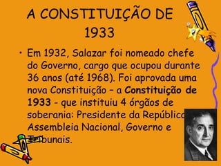 A CONSTITUIÇÃO DE 1933 Em 1932, Salazar foi nomeado chefe do Governo, cargo que ocupou durante 36 anos (até 1968). Foi aprovada uma nova Constituição – a  Constituição de 1933  - que instituiu 4 órgãos de soberania: Presidente da República, Assembleia Nacional, Governo e Tribunais. 