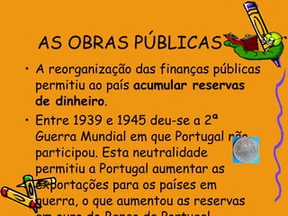 AS OBRAS PÚBLICAS A reorganização das finanças públicas permitiu ao país  acumular reservas de dinheiro . Entre 1939 e 1945 deu-se a 2ª Guerra Mundial em que Portugal não participou. Esta neutralidade permitiu a Portugal aumentar as exportações para os países em guerra, o que aumentou as reservas em ouro do Banco de Portugal.  