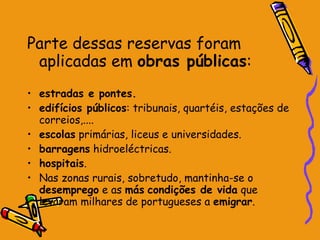 Parte dessas reservas foram aplicadas em  obras públicas : estradas e pontes. edifícios públicos : tribunais, quartéis, estações de correios,.... escolas  primárias, liceus e universidades. barragens  hidroeléctricas. hospitais . Nas zonas rurais, sobretudo, mantinha-se o  desemprego  e as  más   condições de vida  que levaram milhares de portugueses a  emigrar .  