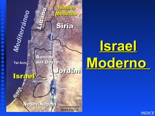 Israel
Israel
Moderno
Moderno
G
a
z
a
G
a
z
a
Israel
Israel
NASA PHOTO
© EBibleTeacher.com
Isarael
Isarael
Moderno
Moderno
Tel Aviv
Tel Aviv
Bancos
Bancos
del Oeste
del Oeste
Jordán
Jordán
Jerusalén
Jerusalén
L
í
b
a
n
o
L
í
b
a
n
o
Siria
Siria
Negev(Negeb)
Negev(Negeb)
M
e
d
i
t
e
r
r
á
n
e
o
M
e
d
i
t
e
r
r
á
n
e
o
M
a
r
M
u
e
r
t
o
G
a
li
le
a
Río
Jordan
Río
Jordan
Modern Israel
Modern Israel
INDICE
 