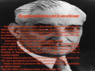 Biografia de António de Oliveira Salazar António de Oliveira Salazar, nasceu a 28 de Abril de 1889, em Santa Comba Dão, descendente de uma família de poucos recursos - o pai era feitor e a mãe doméstica, teve uma educação fortemente marcada pelo Catolicismo até chegou a frequentar um seminário, e mais tarde estudou da Universidade de Coimbra, onde anos mais tarde veio a ser professor de Economia Política.     Iniciou a sua carreira política como deputado católico em 1921. Já em ditadura militar, Salazar foi nomeado Ministro das Finanças (cargo que apenas exerceu durante 4 dias) demitindo-se assim devido a que não lhe foram dados todos os direitos que exigia… mas quando Óscar Carmona chegou a Presidente da República, Salazar regressou às Finanças, agora com todas as condições exigidas. O sucesso obtido na pasta das Finanças tornou-o, em 1932, chefe de Governo. Em 1933, com a aprovação da nova Constituição, formou-se o Estado Novo.    Salazar é afastado do governo em 1968 por motivo de doença, sendo substituído por Marcelo Caetano.  Após isto, acabou por falecer em Lisboa, a 27 de Julho de 1970. 
