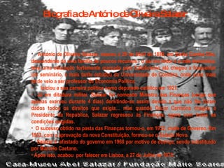 Biografia de António de Oliveira Salazar António de Oliveira Salazar, nasceu a 28 de Abril de 1889, em Santa Comba Dão, descendente de uma família de poucos recursos - o pai era feitor e a mãe doméstica, teve uma educação fortemente marcada pelo Catolicismo até chegou a frequentar um seminário, e mais tarde estudou da Universidade de Coimbra, onde anos mais tarde veio a ser professor de Economia Política.     Iniciou a sua carreira política como deputado católico em 1921. Já em ditadura militar, Salazar foi nomeado Ministro das Finanças (cargo que apenas exerceu durante 4 dias) demitindo-se assim devido a que não lhe foram dados todos os direitos que exigia… mas quando Óscar Carmona chegou a Presidente da República, Salazar regressou às Finanças, agora com todas as condições exigidas. O sucesso obtido na pasta das Finanças tornou-o, em 1932, chefe de Governo. Em 1933, com a aprovação da nova Constituição, formou-se o Estado Novo.    Salazar é afastado do governo em 1968 por motivo de doença, sendo substituído por Marcelo Caetano.  Após isto, acabou por falecer em Lisboa, a 27 de Julho de 1970. 