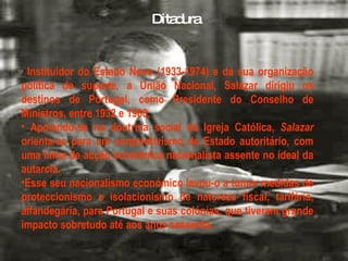 Instituidor do Estado Novo (1933-1974) e da sua organização política de suporte, a União Nacional, Salazar dirigiu os destinos de Portugal, como Presidente do Conselho de Ministros, entre 1932 e 1968. Apoiando-se na doutrina social da Igreja Católica,  Salazar  orienta-se para um corporativismo de Estado autoritário, com uma linha de acção económica nacionalista assente no ideal da autarcia.  Esse seu nacionalismo económico levou-o a tomar medidas de proteccionismo e isolacionismo de natureza fiscal, tarifária, alfandegária, para Portugal e suas colónias, que tiveram grande impacto sobretudo até aos anos sessenta. Ditadura 