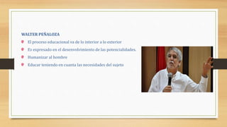 WALTER PEÑALOZA
El proceso educacional va de lo interior a lo exterior
Es expresado en el desenvolvimiento de las potencialidades.
Humanizar al hombre
Educar teniendo en cuanta las necesidades del sujeto
 