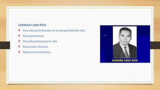GERMAN CARO RÍOS
Una educación basada en la integralidad del niño
Autoaprendizaje
Una educación para la vida
Educación colectiva
Educación humanista.
 