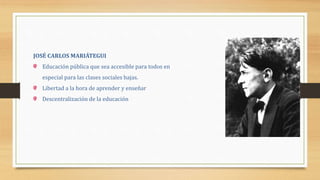 JOSÉ CARLOS MARIÁTEGUI
Educación pública que sea accesible para todos en
especial para las clases sociales bajas.
Libertad a la hora de aprender y enseñar
Descentralización de la educación
 