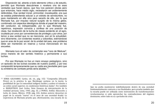 19
Disposición tal, abierta a todo elemento crítico y de estudio,
permitió que Warisata descubriese o revelara una de esas
verdades que hacen época, que hoy nos parecen obvias pero
que entonces, hace medio siglo, necesitaron ser ardientemente
defendidas. Esa verdad inicial, primordial, insoslayable, era que
se estaba pretendiendo educar a un estrato de servidumbre, no
para mantenerlo en ella sino para sacarlo de ella, por lo que
Warisata fue, por impulso natural surgido de la misma gleba,
combinado con aspectos ideológicos donde el papel del maestro,
del conductor, es indispensable; por lo que Warisata fue,
repetimos, expresión convicta y confesa de una posición de
clase, fue revelación de la lucha de clases existente en el agro,
ocultada por unos por conveniencias de privilegio y por otros, por
temor a esa verdad que no se menciona, aún en la actualidad,
sino tibiamente, con evidentes recelos y cobardías, estimándose
que en aras de la paz social, de la unidad del país, ese problema
debe ser mantenido en reserva y nunca mencionado en las
escuelas.
Warisata tuvo el valor de contemplar esa "cara de Medusa",
única manera de dar sentido histórico y permanente a sus
luchas.
Por eso Warisata no fue un mero ensayo pedagógico, sino
un episodio de las luchas sociales de nuestro pueblo, y por eso
comprendió tempranamente que su caída era inevitable pero que
su emblema de combate jamás seria abatido.14
14 SORIA GALVARRO. Carlos, ob. cit., pág. 152: "Comprueba (Elizardo
Pérez) en la práctica lo que Mariátegui sostiene en la teoría: la
posibilidad de que la comunidad indígena facilite y acelere el tránsito a
un orden social superior, en condiciones históricas dadas". Ver también
a: MARIATEGUI, José Carlos, Siete Ensayos de interpretación de la
realidad peruana, Lima, 1943, pág. 32, y PONCE, Aníbal, Educación y
lucha de clases, México, 1938; pág. 226. Ambos autores descartan en
papel de la escuela "nueva" en el seno de una sociedad feudal. La
experiencia de Warisata prueba que, efectivamente, una escuela de su
20
tipo no podía mantenerse indefinidamente dentro de una sociedad
fundamentalmente contraria a sus finalidades; pero prueba también que
la escuela puede ser utilizada como instrumento de transformaciones
revolucionarias si sabe aprovechar las contradicciones del régimen
dominante, sobre todo en su s períodos de crisis.
 