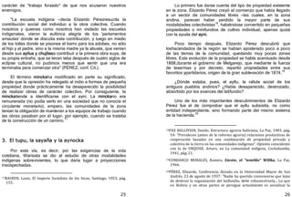 25
carácter de "trabajo forzado" de que nos acusaron nuestros
enemigos.
"La escuela indígena —decía Elizardo Pérezresucita la
contribución social del individuo a la obra colectiva. Cuando
nosotros y quienes como nosotros han visitado las escuelas
indigenales, vieron la eufórica alegría de los 'parlamentos
amautas' donde se discutía esta contribución, y luego en medio
de los tollas donde se pisonea el barro para los adobes, no sólo
al hijo y al padre, sino a la misma madre ya la abuela, que venían
desde sus ayllus y chujllasa contribuir a la primera obra suya, de
su propia entraña, que se levan taba después de cuatro siglos de
eclipse cultural, no pudimos menos que sentir que una era
terminaba para comenzar otra" ﴾PÉREZ, conf. Cit.﴿.
El término minckaha modificado en parte su significado,
desde que la opresión ha relegado al indio a formas de pequeña
propiedad donde prácticamente ha desaparecido la posibilidad
de realizar obras de carácter colectivo. Por consiguiente, la
minckatiende a identificarse con el ayni. La minckano era
remunerada ﴾no podía serlo en una sociedad que no conocía el
circulante monetario﴿; empero, las comunidades de la zona
tenían la obligación de mantener a los equipos de trabajo cuando
las obras pasaban por el lugar, por ejemplo, cuando se trataba
de la construcción de un camino.17
3. El tupu, la sayaña y la aynocka
Por esta vía, es decir, por las exigencias de la vida
cotidiana, Warisata se dio al estudio de otras modalidades
indígenas sobrevivientes, lo que daría lugar a proyecciones
insospechadas.
17BAUDIN, Louis, El Imperio Socialista de los Incas, Santiago, 1953, pág.
155.
26
Lo primero fue darse cuenta del tipo de propiedad existente
en la zona. Elizardo Pérez creyó al comienzo que había llegado
a un sector de comunidades libres —las cuales, en la zona
andina, parecen haber perdido la mayor parte de sus
modalidades colectivistas18
, habiéndose convertido en pequeñas
propiedades o minifundios de cultivo individual, apenas quizá
con la ayuda del ayni.
Poco tiempo después, Elizardo Pérez descubrió que
loshacendados de la región se habían apoderado poco a poco
de las tierras de la comunidad, quedando muy pocas zonas
libres. Esta evolución de la propiedad se habla acentuado desde
1868,durante el gobierno de Melgarejo, que mediante la fuerza
de lasarmas y por decreto, repartió propiedades entre sus
favoritos ypartidarios, origen de la gran sublevación de 1874.
19
¿Dónde estaba, pues, el ayllu, la célula social de los
antiguos pueblos andinos? ¿Había desaparecido, destrozado,
absorbido por los avances del latifundio?
Uno de los más importantes descubrimientos de Elizardo
Pérez fue el de comprobar que el ayllu subsistía, no como
entidad independiente, sino formando parte del mismo sistema
de la hacienda.
20
18PAZ BALLIVIAN, Danilo, Estructura agraria boliviana, La Paz, 1983, pág.
54: "Prevalecen (antes de la reforma agraria) relaciones productivas de
cooperación basadas en una combinación de propiedad privada y
colectiva de la tierra en las comunidades indígenas". Opinión coincidente
con la de URQUIDI, Arturo, en La comunidad indígena, Cochabamba,
1941, pág. 21.
19CONDARCO MORALES, Ramiro, Zárate, el "temible" Willka, La Paz,
1966.
20PÉREZ, Elizardo, Conferencia dictada en la Universidad Mayor de San
Andrés, 23 de agosto de 1937: "Nadie ha querido convencerse que lejos
de destruir la organización del latifundio, debe robustecérsela... Lo que
en Bolivia y en otras partes se persigue actualmente es socializar la
 