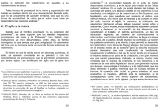 29
explica la extinción del colectivismo en aquellas y su
mantenimiento en éstas.
Tales formas de propiedad de la tierra y organización del
trabajo se realizan dentro de una circunscripción llamada ayllu,
que no es únicamente de carácter territorial, sino que es una
forma de sociabilidad, la célula social sobre cuya base se
desarrollaron las naciones andinas.
23
4. El ayllu y la marca
Sabido que el hombre americano no es originario del
continente
24
, se debe suponer que las oleadas migratorias
procedentes del Asia y la Polinesia25
han debido traer
instituciones ya muy desarrolladas, entre ellas, la familia
monógama, lo que denota una gran antigüedad. El casamiento
del Inca con su hermana sería un resto de formas anteriores de
matrimonio.
El hecho es que la célula social de aimarasy quechuas, el
ayllu, ya aparece constituido en su plenitud y con las
características de permanencia que le permitirían proyectarse
por tantos siglos. Las similitudes del ayllu con la gens son
23Los criterios no son uniformes respecto a la conservación o extinción del
ayllu y su complejo de trabajo y propiedad. En la obra de Arturo Urquidi
pude verse este asunto planteado en todas sus fases.
24CANALES FRAU, Salvador, Prehistoria de América, Buenos Aires, 1958,
pág. 32: "En nuestro continente no sólo no hay monos catarrinos
vivientes, sino tampoco fósiles". "No carece esto de importancia., ya que
desvirtúa la pretensión de que el Hombre se hubiese originado en
América, como quería Florentino Ameghino".
25CANALES FRAU, Salvador, ob. cit. Hace un análisis de las teorías del
Hrdlicka, Rivet e Imbelloni acerca de las corrientes migratorias
provenientes del Asia y la Polinesia.
30
evidentes.
26
La sociabilidad basada en el ayllu se había
desarrollado muchísimo, y es la razón para hablar de las "altas
culturas" andinas. En el ayllu ya existe división del trabajo, la
autoridad del padre, una técnica notable si nos atenemos a sus
resultados, una religión con la creencia en un Ser Supremo, una
legislación, una gran sabiduría con respecto al cultivo, una
ciencia médica, una moral que se respeta y se cumple; el indio
del ayllu conocía el tejido, la cerámica, la orfebrería, las
aleaciones; fabricaron armas, sabían navegar, tenían artes y
artesanías. Con el incario, estas modalidades adquieren carácter
nacional y devienen en la creación de los elementos que
caracterizan al Estado: un ejército permanente, un tipo de
educación legislado, un sistema de comunicaciones e
intercambio, una frontera delimitada; además, se llega a la etapa
de la urbe, de la capital, donde el poder se centraliza. La nación
ha quedado constituida, y es el ayllu lo que permitió su desarrollo
tan sistemático como eficiente. Según Margan, los incas estaban
en el estadio medio de la barbarie
27
pero la descrita evolución
parece demostrar que esa clasificación es insuficiente;
exceptuando el alfabeto ﴾y tal vez lo hayan tenido en el quipus﴿
el Imperio estaba a un paso de la civilización, y en gran manera
era una nación plenamente civilizada, al menos, mucho más
civilizada que la Europa de entonces, si nos atenemos a la
existencia de una sabia legislación social que generaba riqueza
por doquier, que protegía al individuo y a la colectividad, que les
daba bienestar y justicia; mientras que en Europa reinaba el
hambre, la opresión más brutal, la guerra intestina, el caos
productivo, la injusticia. ¿Dónde está la civilización, si la
conceptuamos como una forma superior de sociabilidad,
apartándonos un tanto de la rigidez con que estos términos son
26Del mismo autor, ver también Las civilizaciones prehispánicas de
América, Buenos Aires, 1976, obra de gran interés acerca de estos y
otros problemas del hombre americano.
27MORGAN, Lewis H., La sociedad primitiva, edición mexicana 1940, pág.
33. Según Baudin los peruanos escapan a toda clasificación. Ver su ob.
cit. Pág. 344.
 