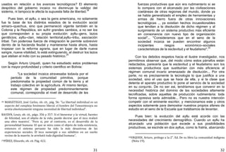 31
usados en relación a los avances tecnológicos? El elemento
despótico del gobierno incaico no disminuye la validez del
sistema, ni tampoco le afecta la supuesta falta de libertad.
28
Pues bien, el ayllu, o sea la gens americana, no solamente
fue la base de los distintos estadios de la evolución social
aimaro—quechua, sino que permaneció vigente también en la
Colonia y la República, sin sufrir grandes cambios, a no ser los
que corresponden a su propia evolución: ayllu—gens, lazos
gentilicios; ayllu—clan, relación territorial;ayllu—tribu, asociación
tribal. Tan poderosa fuerza de integración le permite sobrevivir
dentro de la hacienda feudal y mantenerse hasta ahora, hasta
tropezar con la reforma agraria, que en lugar de darle nueva
sangre, nueva vitalidad, lo está extinguiendo, al destruir los lazos
que ataban al indio con su pasado histórico.
29
Según Arturo Urquidi, quien ha estudiado estos problemas
con la mayor profundidad y criterio científico en Bolivia:
"La sociedad incaica atravesaba todavía por el
período de la comunidad primitiva, porque
predominaba la propiedad común de la tierra y el
trabajo colectivo en la agricultura. Al mismo tiempo,
este régimen de propiedad predominantemente
comunal, correspondía al nivel de desarrollo de las
28 MARIÁTEGUI, José Carlos, ob. cit., pág. 56: "La libertad individual es un
aspecto del complejo fenómeno liberal. el hombre del Tawantinsuyu no
sentía absolutamente ninguna necesidad de libertad individual".
BAUDIN, Louis, ob. cit., págs. 356 y 357: Si el bienestar y la virtud, fuentes
de felicidad, son el objeto de la vida, puede decirse que el inca realizó
una obra maestra'. "Pero si, por el contrario, es el desarrollo de la
personalidad humana 10 que se mira como el objeto de toda existencia,
entonces el sistema peruano ha sido la más desastrosa de las
experiencias sociales. El inca sumergió a sus súbditos en un sueño
vecino de la muerte; le arrebató toda dignidad humana".
29PÉREZ, Elizardo, ob. cit. Pág. 422.
32
fuerzas productivas que aún era rudimentario si se
lo compara con el alcanzado por las civilizaciones
coetáneas de otras regiones del mundo, donde ya
se había generalizado el empleo de herramientas y
armas de hierro fuera de otras innovaciones
tecnológicas ... ya existían hechos incuestionables
que tendían a la disolución de dicho régimen y al
surgimiento de un sistema productivo más eficiente
en consonancia con nuevo tipo de organización
social"... "Consideramos que en el seno de la
sociedad incaica se pueden encontrar algunos
incipientes rasgos económico—sociales
características de la esclavitud y el feudalismo".
30
Con los debidos respetos hacia el ilustre investigador, nos
permitimos observar que, del modo cómo estos párrafos están
redactados, parecería que la esclavitud y el feudalismo son los
sistemas productivos que sustituirían con más eficiencia al
régimen comunal incario amenazado de disolución... Por otra
parte, no es precisamente la tecnología lo que justifica a una
sociedad, sino el uso que se hace de ella, y si la clase que
detenta el aparato productivo lo pone al servicio de la sociedad
en su conjunto. De no ser así, tendríamos que convenir en la
necesidad histórica del dominio de las sociedades altamente
tecnificadas, sobre aquellas de producción rudimentaria: toda
forma opresiva sería admisible... Pero no es nuestra intención
competir con el eminente escritor, y mencionamos este y otros
aspectos solamente para demostrar nuestros propios afanes de
estudio en el seno de la Escuela que tratábamos de levantar.
Pues bien: la evolución del ayllu está acorde con las
necesidades del crecimiento demográfico. Cuando un ayllu ha
alcanzado una población que excede a sus posibilidades
productivas, se escinde en dos ayllus, como la fratría, abarcando
30URQUIDI, Arturo, prólogo a la 2". Ed. De su libro La comunidad indígena
(Nota 19).
 
