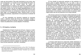 33
cada vez más territorio. Pero este crecimiento no es al azar, sino
que corresponde a un estudio de la productividad del suelo, de
su vinculación con las nuevas zonas de cultivo, su
complementación en cuanto a sus productos e industrias. Este
crecimiento celular va cubriendo el mapa y constituye el cimiento
del imperio incaico, que así se integra geográficamente en una
forma homogénea y continua. El conjunto de ayllus de una zona
se denomina marca; la convivencia o alianza de varias marcas
daría lugar a la confederación tribal, máxima forma a la que
llegaron los aimaras, adquiriendo en los quechuas el carácter de
nación.
El Inca extendería sus dominios mediante la conquista
militar, y además crearía esa forma de colonización, castigo o
deportación, que era el mitimae o mitimacu, verdadero trasplante
masivo de poblaciones a zonas alejadas o fronterizas.
5. El Incario y la tierra
Establecido el Imperio Incaico en el Cuzco, impuso un orden
estatal de dominio y expansión, autoritario, es verdad, pero no
en busca de la opresión y el privilegio de fortuna, sino con leyes
sabias y justas que establecían y garantizaban paz y bienestar
general, aunque los medios de producción fuesen raquíticos,
primitivos y se mantuviesen en algunos aspectos en la edad de
piedra. ElIncario era un Estado colectivista, denominación
queparece la más adecuada para una cultura agraria que carecía
de los elementos técnicos capaces de imprimirle una evolución
hacia formas superiores, vale decir, socialistas.31
31ARZE, José Antonio, Sociografía del Incario, La Paz, 1952: "El calificativo
que podría aplicarse a la organización incaica es el de semi—socialista.
Arze estima que no corresponde el término "Socialista" por el carácter
clasista de esa sociedad.
34
El Inca dividió la producción agrícola en tres sectores: la
tercera parte le estaba destinada a él y su corte, o sea, al
mantenimiento del Estado. Pero esto no significaba acumulación
de riqueza o fortuna, innecesarias en una cultura agraria donde
no se conocía el circulante. La parte del Inca, por tanto, era
devuelta en forma de subsidios, asistencia social para enfermos,
ancianos, inválidos, soldados y funcionarios; los sobrantes se
almacenaban en los tampus, muchos de ellos en caminos, ytodo
viajero podía usar de sus productos con la mayor libertad.
Otra tercera parte de la producción estaba destinada al culto
al Sol y las deidades indias. La religión se rodeaba de esplendor
y atractivo, manifestados en las fiestas y ferias agrícolas sobre
todo al iniciarse las estaciones. Esto requería de grandes
recursos en productos agropecuarios y artesanías. Las
celebraciones eran presididas por el Inca o los gobernadores
provinciales ﴾apus, mallkus, curacas﴿ Y debió ser brillante el
espectáculo ritual, servido por los oficiantes, los portadores de
ofrendas, los músicos, danzarines, harawicos o poetas, elmismo
pueblo que se ataviaba debidamente. La religión era, sin duda,
un instrumento de dominación, como sucede en todas partes del
mundo. Pero a diferencia de otros pueblos antiguos, como los de
la Mesopotamia, o Cartago, cuyos Estados se basaban en la
esclavitud y el miedo, usando por consiguiente de prácticas
religiosas terroríficas y brutales, la religión aimaro—quechua no
era un conjunto de ritoscomplicados reservados a una élite
sacerdotal, sino que era evidente y clara para todo el mundo, lo
que expresaba un condicionamiento social también sencillo y
claro, en cuya conservación estaban interesados todos.
La tercera parte final de la producción estaba destinada al
pueblo, y debió ser suficiente para llenar todas sus necesidades,
permitiendo y sustentando un gran crecimiento demográfico.
Según algunos cronistas, el Imperio llegó a tener doce millones
de habitantes y abarcaba una gran parte del continente, desde el
 