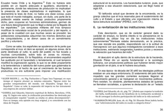 35
Ecuador hasta Chile y la Argentina.
32
Esto no hubiera sido
posible sin un reparto adecuado e igualitario, abundante y
permanente, donde las relaciones de producción no implicaban
la presencia de clases explotadoras ni explotadas, lo que
desmentiría la tesis de Arze; no había una clase ociosa, pues
que todo el mundo trabajaba, aunque, sin duda, una parte de la
población estaba exenta de trabajo productivo propiamente
dicho, para ocuparse en funciones administrativas, germen de
una futura descomposición que no llegó a darse por la llegada de
los españoles.
33
Las conquistas militares del Inca tampoco
modifican la naturaleza social de la producción y del reparto, a
pesar de la crueldad con que muchas veces se procedió: las
poblaciones conquistadas adquirirían los mismos derechos que
los conquistadores, y se dieron casos de un sometimiento
pacífico y voluntario.
Como se sabe, los españoles se apoderaron de la parte que
correspondía al inca: el clero se apropió, en algunas zonas, de la
parte destinada al culto; la parte del pueblo no fue tocada y
muchas comunidades, sobre todo en zonas no mineras,
permanecieron libres. En la República, el encomendero español
fue sustituido por el hacendado o terrateniente, el cual tampoco
modificó la organización agraria, lo que no se debe propiamente
a la benevolencia o sabiduría del nuevo poder que gobernaba la
República, sino al hecho de que el crecimiento de las fuerzas
productivas no era suficiente para imponer una modificación
32ALDEN MASON, J. , cit. Pág. Pachacútec y Tupac Inca Yupanqui, en cuyo
tiempo el imperio alcanzó su máxima extensión, "figuran entre los
grandes conquistadores del mundo, con Alejandro, Gengis Kan y
Napoleón”. Como se sabe, la expansión del imperio no fue únicamente
una empresa de carácter militar.
33GUERRA, José Eduardo, Itinerario espiritual de Bolivia, Barcelona, 1936,
pág. 32. Según este autor, la civilización precolombina fue destruida por
el conquistador español "cuando ya estaba en plena descomposición".
Para su tiempo, esta opinión era muy original, y es coincidente con las
ideas de Urquidi.
36
estructural en la economía. Los hacendados tuvieron, pues, que
adaptarse a esa situación estacionaria, que así llegó hasta el
siglo XX.
"El latifundio actual que deviene de la encomienda, es la
granja colectiva que el Inca reservaba para el sostenimiento del
culto y el Estado y que afectaba una organización interna de
típica estructura socialista" ﴾PÉREZ, conf. Cit.﴿.
6. La revitalización de las instituciones indias
Esta descripción, que es de carácter general dado su
carácter de ensayo, no tendría interés si no pensáramos en la
posibilidad de utilizar hoy en día las instituciones indias
sobrevivientes
34
Warisata estaba demostrando, en la práctica,
que ese rescate era posible, respondiendo así a la actitud de
menosprecio con que algunos investigadores consideran a esas
instituciones, estimando exagerados nuestros juicios y excesiva
la valoración que hacemos del indio.35
Al descubrir el ayllu dentro de la estructura de la hacienda,
Elizardo Pérez dio un aporte fundamental a la sociología
boliviana, con proyecciones políticas que hubieran tenido mayor
gravitación en el país, si se le hubiera escuchado.
En esa época —la década del 30 al40 las ideologías políticas
estaban en una etapa embrionaria. El aislamiento del país había
impedido que las grandes corrientes europeas llegaran al
conocimiento general y se tradujeran en movimientos políticos.
Pero existían, no obstante, planteamientos aislados de quienes
se llamaban socialistas, a quienes la declaración de un "estado
34GUERRA, José Eduardo, ob. cit., pág. 70: “¿Habría que respetar la tradición
del Ayllu, tonificándola con los beneficios de la civilización occidental a
fin de conseguir la efectiva participación del indio en la vida nacional?".
35ALBARRACÍN MILLÁN. Juan, ob. cit. Pág. 50. Elizardo Pérez habría hecho
una "sobrevaloración del indio en cuanto a categoría étnica".
 