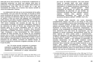 39
adecuado de la tierra permitía su conservación multiplicando su
capacidad productiva, sin tener que esperar años para su
tonificación. Todo esto significaba que el ayllu había entrado en
funcionamiento. Pues bien, por la misma vía, o sea, por
necesidades del trabajo, de la manera más natural, también la
marca fue restaurada. Veamos:
La colaboración del indio ya no era únicamente de los ayllus
circundantes, sino que venía de más lejos; la Escuela ya tenía
varios centenares de alumnos, algunos de los cuales tenían que
hacer caminatas de kilómetros cada día. No era posible pensar
en admitir a niños de zonas más alejadas; por consiguiente,
podía crearse, para ellos, escuelas elementales, por lo menos en
los centros más poblados. Dicho y hecho; en el curso del año
1934 fueron fundadas tres escuelas de este tipo, en las
comunidades de Pakollo, Curupampa y Atawallpani, situadas en
las cabeceras del valle de Sorata, que antiguamente habían
formado parte de la marca warisateña como su zona de
influencia.
39
Posteriormente fueron fundadas otras escuelas
elementales en Batallas, Pongonuyo, Chegge, Turín, Patapatani,
Tajan, Challapata y otras comunidades, En 1940 teníamos
veintitrés de estas escuelas, No se trataba de una modalidad
escolar pura y simple: se estableció una complementación de
tareas según la cual las escuelas elementales enviaban lo que la
zona producía, devolviéndoles la Central esos aportes, con los
productos de sus talleres, suministro de material escolar, el
control constante de comisiones o brigadas culturales, en fin, con
lo que se podía,
Así, "el núcleo escolar campesino no persigue
solamente la densidad del medio geográfico, sino
que busca también los factores de producción para
establecerse... ﴾definiendo﴿ el campo educacional
39 En realidad el primero que aplicó este sistema fue Raúl Pérez, en la
Escuela de Caiza "D", provincia Linares del departamento de Potosí,
también en 1934.
40
por zonas de índole económica, Una zona lanera
creará la escuela textil; una zona silvícola,
adoptando las características del hombre primitivo,
responderá a un objetivo económico: aprovechar la
riqueza ganadero —forestal—agrícola"… "Debe
implantarse ﴾el Núcleo﴿ en centros que posean
posibilidades de desarrollo en ese sentido; las
industrias del ladrillo, teja, fierro, alfarería, sobreros,
zapatos, madera, lana, algodón, azúcar,
sementeras, ganaderías, etc." según la zona
económica de que se disfrute". ﴾PÉREZ, Conf. Cit.﴿.
La escuela había adquirido una nueva dimensión,
completamente original, que daría a sus tareas el más vasto
alcance y se proyectaba a zonas antes inaccesibles, que de otra
manera hubieran quedado privadas de escuelas, Con este
sistema era posible cubrir con ellas todo el territorio nacional,
facilitando un control eficaz y permanente, integrándolas, sin
esfuerzo, a las modalidades de trabajo creadas en Warisata, y
tanta resonancia tuvo esta forma de organización, que fue
adoptada en escala continental, permaneciendo hasta hoy en
plena vigencia en varios países centro y sudamericanos...
aunque por desgracia, se vaya deformando y aún extinguiendo
en Bolivia, país de su origen.40
Pues bien, al crear el concepto de
Escuela Central, o Matriz, a cuyo alrededor se desarrollan las
escuelas elementales, con las cuales establece continua
interacción, Warisata no solamente estaba creciendo en
dimensión física horizontal, sino que estaba haciendo lo que el
antiguo ayllu: estaba convirtiéndose en marca, estaba
restaurando elcontenido de la marca ancestral, le estaba dando
idéntica función histórica, pues si la marca devino en nación, en
Imperio, del cual fue su fundamento, la nueva marca encarnada
40 SALAZAR MOSTAJO, Carlos, Warisata mía, La Paz, 1983, pág, 73 Y 74, en
las cuales se transcribe una relación hecha por el profesor Vicente Lema,
respecto a la vigencia del sistema nuclear en varios países centro y
sudamericanos.
 