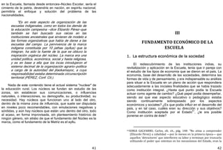 41
en la Escuela, llamada desde entonces—Núcleo Escolar, sería el
cimiento de la patria, devendría en nación, en espíritu nacional,
permitiría el enfoque y solución del problema de las
nacionalidades.
"Es en este aspecto de organización de las
escuelas indigenales, como en todos los demás de
la educación campesina —dice Elizardo Pérez—que
también se han buscado sus raíces en las
instituciones ancestrales que sirvieran de modelo a
las formas organizativas que había de darse a las
escuelas del campo. La pervivencia de la marca
indígena constituida por 10 jathas ﴾ayllus﴿ que la
integran, ha sido la fuente de la que se obtuvo la
inspiración orgánica del núcleo. La marca era una
unidad política, económica, social y hasta religiosa,
y es en base a ella que los incas introdujeron el
sistema decimal de la organización agrario—política
a cargo de la autoridad del jilaokamayoc, a cuya
responsabilidad estaba determinada circunscripción
territorial ﴾PÉREZ, Conf. Cit.﴿.
Nada de este contenido tiene el actual sistema "nuclear" de
la educación rural. Los núcleos se fundan sin estudio de las
zonas, sin establecer sus comunicaciones, o influencias
naturales, o interacciones, su demografía, su productividad, su
necesidad. Hay núcleos que funcionan uno al lado del otro,
dentro de la misma zona de influencia, que suele ser disputada
en niveles poco recomendables, con emulaciones negativas y
sórdidas, y aún hay núcleos que están uno dentro del otro, todo
al acaso, en forma improvisada, sin planteamiento histórico de
ningún género, sin atisbo de que el fundamento del Núcleo es la
marca, como el fundamento de la Matriz es el ayllu.
42
III
FUNDAMENTO ECONÓMICO DE LA
ESCUELA
1. La estructura económica de la sociedad
El redescubrimiento de las instituciones indias, su
revitalización y aplicación en la Escuela, tenía que ir pareja con
el estudio de los tipos de economía que se dieron en el país. La
economía, base del desarrollo de las sociedades, determina las
formas de vida y de pensamiento, y era indispensable su análisis
para situar a la Escuela en un plano de acción que respondiera
adecuadamente a las iniciales finalidades que se había trazado
como institución integral. ¿Hasta qué punto podía la Escuela
actuar como agente de cambio? ¿Qué papel podía desempeñar,
siendo así que ese aspecto educativo o pedagógico estaba
siendo continuamente sobrepasado por los aspectos
económicos y sociales? ¿Es que podía influir en el desarrollo del
país, y en tal caso, cuáles eran su dirección y sus objetivos?
Como institución aceptada por el Estado
41
, ¿le era posible
ponerse en contra de éste?
41SORIA GALVARRO, Carlos, ob. cit., pág. 148: "No atina a comprender
(Elizardo Pérez) a cabalidad —por lo menos en la primera época— que
aquellos 'detractores' que interfieren su labor y terminan por truncarla
utilizando el poder que ostentan en los mecanismos del Estado, eran la
 