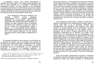 43
La respuesta a estos y otros muchos interrogantes no
depende de nuestro ingenio ni de nuestra buena voluntad, sino
que se halla contenida en la concepción fundamental del
materialismo histórico, tal como aparece en los principales
documentos del marxismo. En determinado momento de nuestra
formación ideológica, encontramos esa concepción y la hacemos
nuestra, afrontando sin temor la acusación de que nos servíamos
de "doctrinas foráneas" para defender nuestra obra.
"En la producción social de su existencia, los
hombres contraen ciertas relaciones,
independientes de su voluntad, determinadas,
necesarias, que corresponden a cierto grado de
desarrollo de sus fuerzas productivas materiales. La
totalidad de estas relaciones forma la estructura
económica de la sociedad, la base real, sobre la
que se levanta una superestructura jurídica y
política, y a la cual responden formas sociales y
determinadas de conciencia. Ei modo de producción
de la vida material determina de una manera
general el proceso social, político e intelectual de la
vida".42
El resultado inmediato de este proceso es la formación de
un aparato de dominio, que es el Estado, que expresa los
intereses de las clases dominantes, propietarias de los medios
de producción. "En cierto grado de desarrollo, las fuerzas
productivas entran en contradicción con las relaciones de
producción o relaciones de propiedad existentes". La
superestructura ideológica ya no es el reflejo mecánico de la
expresión de un régimen social que no tenía por qué entregar a los
oprimidos instrumentos que ayudaran a su liberación".
42Esta cita se puede encontrar en todo trabajo de divulgación marxista.
44
estructura económica, ya no representa únicamente los intereses
de las clases dominantes: se desliga de la estructura que le da
origen, expresa las contradicciones y antagonismos existentes
en la base de la sociedad; las clases oprimidas y explotadas
asumen un papel en la superestructura ideológica, cuestionan
las relaciones de producción o de propiedad. Estas variantes,
que permanecen latentes en todo el proceso de la producción
material, se hacen visibles y francas en los períodos de crisis del
sistema, cuando las fuerzas productivas ya no pueden ser
contenidas por las relaciones de producción, que en lugar de
impulsarlas les sirven de freno: entonces se origina un proceso
revolucionario.
Esta explicación permite definir y delinear el papel de los
distintos componentes de la superestructura jurídica, política y
cultural, entre ellos, el de la educación. Warisata tenía
necesariamente que plantearse este problema, para poder
encontrar su propia ubicación, para no permanecer, como las
demás instituciones educativas, en una posición neutral o
presidente, que se limita a expresar pasivamente las formas
ideológicas sustentadas por la estructura, las cuales, como
hemos dicho, son básicamente las que corresponden a las
clases opresoras. Las condiciones de existencia de la sociedad
feudal habían llevado a la Escuela, desde un comienzo, a una
posición beligerante, a una lucha frontal contra el gamonalismo.
¿Era posible mantener esa postura, darle vigencia permanente,
justificarla desde puntos de vista teóricos? ¿O se trataba más
bien de un estallido efímero, emocional, que no tenía porvenir?
¿Podría esa acción ser extendida a otros campos, generar un
movimiento libertario nacional? ¿Cómo podía una diminuta
escuela oponerse a un aparato opresor que disponía de todos
los recursos para sostenerse? ¿Qué papel desempeñaría una
escuela tal, dentro de lo que se llama la "economía combinada"
del país?
Estos inexcusables planteamientos imponían la necesidad
de estudiar los tipos de economía que se habían dado en el país,
analizar las causas que habían permitido su transformación
 