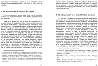 45
hasta llegar a las formas actuales, y si su condición vigente
llamada feudal—burguesía—podía dar paso a otro tipo de
sociedad.
2. La educación en la sociedad sin clases
Pero era necesario, antes, saber qué era la educación
ycuáles sus condicionamientos como forma superestructural
dela sociedad.
¿Qué es la educación? No es sino la transmisión de la
herencia cultural de los pueblos. Pero esa transmisión ha tenido
sus propios instrumentos, según el tipo de sociedad o clase
predominante, o lo que es igual, según la estructura económica
que le da origen.43
En la sociedad sin clases de la época
primitiva, dentro del "comunismo primitivo" caracterizado por no
existir la propiedad privada, la educación era una tarea general
de la sociedad en su conjunto. La técnica, el arte, las
costumbres, las leyes, las reglas morales, todo lo que formaba la
vida y el pensamiento, se transmitían de padres a hijos por la
víanatural del contacto diario, por los requerimientos del trabajo,
de la necesidad colectiva. No había privilegio alguno,
preferencias que dieran a unos mayores derechos educativos
que a otros. El conocimiento, la cultura, se transmitían de
generación en generación ampliándose constantemente, en
forma continua y homogénea, y su aspecto más importante era
que se trataba de una actividad comunitaria, que en su larga
43 PONCE, Aníbal, ob. cit., pág. 209: "Ligada estrechamente a la estructura
económica de las clases sociales, la educación no puede ser en cada
momento histórico sino un reflejo necesario y fatal de los intereses y
aspiraciones de esas clases". "La educación es el procedimiento
mediante el cual las clases dominantes preparan en la mentalidad y la
conducta de los niños las condiciones fundamentales de su propia
existencia".
46
vigencia sobre el planeta, desde los albores de la especie
humana, permitió la creación del lenguaje articulado, la aparición
de la técnica y de las artes, bases para determinadas
concepciones del mundo y de la vida que son las que deben ser
transmitidas al futuro.44
3. La educación en la sociedad dividida en clases
En esa época, que abarca algunos cientos de miles de años
﴾compárese con la época de la civilización, que tiene apenas
seis milenios﴿, la producción apenas alcanzaba para satisfacer
las necesidades del individuo mediante la recolección de frutos,
la pesca y la caza.45
En las luchas entre las tribus, el
vencedortenía que matar al vencido, porque la posibilidad
técnica no le permitía extraer provecho de su trabajo; no había
excedentes de los que pudiera apropiarse.
46
Pero las
herramientas yarmas, o sea, la técnica productiva, se
perfeccionan cada vezmás; el hombre puede satisfacer sus
necesidades personales y, además, conservar un sobrante.
Aparece la primera gran división social del trabajo, entre
pastores y agricultores, lo que produce a su vez, la primera
división de la sociedad entre ricos y pobres. La técnica avanza
lentamente pero sin interrupción: los trabajos manuales se
separan de la agricultura, lo que da lugar a la segunda división
de la sociedad, aparecen los amos y los esclavos; el vencedor
en el combate ya no mata al vencido: lo hace trabajar, lo
44) El papel del trabajo y del arte en la humanización del mono, no es sino
un proceso de educación, tema que he desarrollado en mi libro "Ensayos
Estéticos", La Paz, 1979.
45MORGAN, Lewis H., La sociedad primitiva, ed. de Buenos Aires, 1946, pág.
26.
46ENGELS, Federico, El origen de la familia, la propiedad privada y el
Estado, ed. mexicana de 1940, pág. 94 Y 111.
 