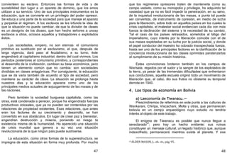 47
convierteen su esclavo. Entonces las formas de vida y de
sociabilidad dan lugar a un aparato de dominio, que los amos
utilizan a su servicio. Uno de sus principales instrumentos es la
educación, que se convierte en un privilegio del poder opresor.
Se educa a una parte de la sociedad para que maneje el aparato
y perpetúe el régimen. A los esclavos se les infunde la idea de
que la situación no puede cambiar, de que la división de clases
es un designio de los dioses, que han hecho señores a unosy
esclavos a otros, ociosos aquellos y trabajadores o explotados
éstos.
Las sociedades, empero, no son eternas: el comunismo
primitivo es sustituido por el esclavismo, el que, después de
larga vigencia, dará paso al feudalismo; a su turno, éste
engendrará al capitalismo industrial, dentro del cual vivimos. Los
períodos posteriores al comunismo primitivo, y correspondientes
al desarrollo de la civilización, cambian su base económica, pero
tienen un elemento común que no cambia: son sociedades
divididas en clases antagónicas. Por consiguiente, la educación
que se da varía también de acuerdo al tipo de sociedad, pero
mantiene su carácter de clase. La situación se prolonga hasta
nuestros días y la educación aparece como uno de los
principales medios actuales de sojuzgamiento de las masas y de
las naciones.
Pero también la sociedad burguesa capitalista, como las
otras, está condenada a perecer, porque ha engendrado fuerzas
productivas colosales, que ya no pueden ser contenidas por las
relaciones de propiedad existentes. Esas relaciones, que antes
eran los factores de su crecimiento y desarrollo, se han
convertido en sus obstáculos. En lugar de crear paz y bienestar,
engendran destrucción y miseria, poniendo en riesgo la
existencia misma de la humanidad. Ha aparecido una situación
de crisis mundial que genera a su vez una situación
revolucionaria de la que ningún país puede sustraerse.
La educación, como otras formas de la superestructura, se
impregna de esta situación en forma muy profunda. Por mucho
48
que los regímenes opresores traten de mantenerla como su
campo vedado, como su monopolio y privilegio, ha adquirido tal
vastedad que ya no es fácil impedir la penetración, en su seno,
de la inquietud revolucionaria de las masas, a punto tal puede
ser convertida, de instrumento de opresión, en medio de lucha
para la liberación, sobre todo en aquellos países en los cuales la
crisis capitalista, el malestar social evidencian cada día con más
fuerza la declinación del sistema y la necesidad de su cambio.
Tal el caso de los países retrasados, sometidos al látigo del
imperialismo, cuyo interés por la liberación coincide con el de
sus masas explotadas en su lucha por la justicia social, y donde
el papel conductor del maestro ha cobrado insospechada fuerza,
hasta ser uno de los principales factores en la clarificación de la
conciencia revolucionaria de las clases oprimidas paralanzarlas
al cumplimiento de su misión histórica.
Estas convicciones brotaron también en los campos de
Warisata, regados por el sudor y la sangre de los explotados de
la tierra, ya pesar de las tremendas dificultades que enfrentaron
sus conductores, aquella escuela originó todo un movimiento de
liberación que, al cabo, dio sus frutos no obstante su temporal
derrota en 1940.
4. Los tipos de economía en Bolivia
a) Laeconomía de Tiwanacu.—
Prescindiremos de referirnos en este punto a las culturas de
Wankarani, Chiripa, Viscachani, Molla y otras, que permanecen
todavía en un campo arqueológico cuyo estudio no tendría
interés al objeto de este trabajo.
El enigma de Tiwanacu es posible que nunca llegue a
seraclarado47
; pero hay un hecho evidente: sus ruinas
constituyen un mensaje cultural, un legado histórico que, aunque
indescifrado, permanecerá mientras exista el planeta. Y ese
47ALDEN MASON, J., ob. cit., pág. 95.
 