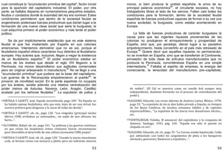 53
cual constituye la "acumulación primitiva del capital", factor inicial
para la aparición del capitalismo industrial. El poder, por otra
parte, se hallaba disperso en numerosísimos pequeños estados,
feudos o condados donde la autoridad del rey era nominal. Estas
condiciones permitieron que dentro de la sociedad feudal se
engendraran poderosas fuerzas productivas que darían lugar a la
formación de una nueva clase social que sería la burguesía, la
cual adquiriría primero el poder económico y más tarde el poder
político.
Se da por implícitamente establecido que es este sistema
feudal el que fue implantado por España en sus colonias
americanas. Intentamos demostrar que no es así, porque el
feudalismo español ofrece caracteres muy distintos al feudalismo
europeo. Hay autores que, inclusive, llegan a negar la existencia
de un feudalismo español.64
El poder económico estaba en
manos de los árabes que desde el siglo VIII llegaron a la
Península; los moros desarrollaron sus aptitudes comerciales
pero sin originar artesanado ni manufactura.
65
No se llegó a una
"acumulación primitiva" que pudiera ser la base del capitalismo.
Las guerras de la Reconquista empobrecieron al pueblo66
, le
privaron de movilidad social. En la parte española no ocupada
por los árabes, existía además una relativa centralización del
poder ﴾reinos de Asturias, Navarra, León, Aragón, Castilla﴿
acatado por los señores feudales.
67
La expulsión de judíos y
64ORTEGA Y GASETT, José, España invertebrada, pago 109: "En España no
ha habido apenas feudalismo; sólo que esto, tejos de ser una virtud, fue
nuestra primera gran desgracia y la causa de todas las demás".
65ORTEGA Y GASETT, ob. cit., pago 120: "Los visigodos (principal núcleo
ibérico CSM) arribaban ya extenuados... un soplo de aire africano los
barre...".
66ALTAMIRA, Rafael, ob. cit., pago 141: "La pobreza y las guerras continuas
en que vivían los incipientes reinos cristianos fueron circunstancias
poco favorables al desarrollo de una cultura (economía CSM) propia".
67ORTEGA Y GASETT, José, ob. cit., pago 120: "Cuando la marea musulmana
cede, se forman reinos con monarca y plebe; pero sin suficiente minoría
54
moros, si bien produce la unidad española, le priva de su
principal palanca económica
68
, el circulante escasea, no hay
trabajadores libres al lado de los siervos. Faltan casi todas las
condiciones para la formación, dentro de la sociedad feudal
española de fuerzas productivas capaces de formar a su vez una
nueva sociedad, la burguesía, como estaba aconteciendo en
Europa.
La falta de fuerzas productivas de carácter burgueses la
causa para que las ingentes riquezas provenientes de las
colonias no produjeran el enriquecimiento y prosperidad de
España, sino que, por paradoja, dieran lugar a su paulatino
empobrecimiento, hasta convertirlo en el país más retrasado de
Europa.69
Quiere decir que aquellas riquezas no permanecían,
no se invertían en España, sino que se transferían al Continente,
proveedor de toda clase de artículos manufacturados que no
producía la Península, convirtiéndose España en una simple
intermediaria.
70
Faltaba el espíritu de empresa, la energía del
comerciante, la tenacidad del manufacturero pre—capitalista,
de nobles". (El Cid se muestra como un vasallo leal aunque muy
independiente, dualismo frecuente en el proceso de centralización del
poder).
68GALEANO, Eduardo, Las venas abiertas de América Latina, México, 1978,
pago 33: "La expulsión de los ju dios había privado a España, en tiempos
de los Reyes Católicos, de muchos artesanos hábiles y de capitales
imprescindibles... "La expulsión de los moros tuvo desastrosos efectos...
etc.
69TEINTELBOLM, Volodia, El amanecer del capitalismo y la conquista de
América. Santiago, 1943, pág. 165: "España era sólo el puente en
chapado en oro".
70GALEANO, Eduardo, ob. cit., pago 35: "La Corona estaba hipotecada. Cedía
por adelantado casi todos los cargamentos de plata a los banqueros
alemanes, genoveses, flamencos y españoles... ".
 