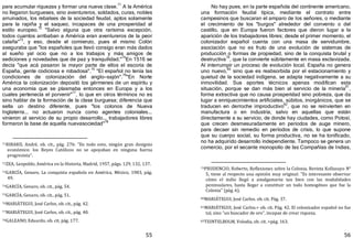 55
para acumular riquezas y formar una nueva clase.
71
A la América
no llegaron burgueses, sino aventureros, soldados, curas, nobles
arruinados, los rebalses de la sociedad feudal, aptos solamente
para la rapiña y el saqueo, incapaces de una prosperidad al
estilo europeo.72
"Salvo alguna que otra rarísima excepción,
todos cuantos arribaban a América eran aventureros de la peor
calaña"73
, y eso, desde el comienzo, pues el mismo Colón
aseguraba que "los españoles que llevó consigo eran más dados
al sueño yal ocio que no a los trabajos y más amigos de
sediciones y novedades que de paz y tranquilidad."
74
En 1516 se
decía "que acá pasaron la mayor parte de ellos el escoria de
España, gente codiciosa e robadosa".75
"El español no tenía las
condiciones de colonización del anglo—sajón".
76
"En Norte
América la colonización depositó los gérmenes de un espíritu y
una economía que se plasmaba entonces en Europa y a los
cuales pertenecía el porvenir"
77
, lo que en otros términos no es
sino hablar de la formación de la clase burguesa; diferencia que
sella un destino diferente, pues "los colonos de Nueva
Inglaterra... no actuaron nunca como agentes coloniales...
vinieron al servicio de su propio desarrollo... trabajadores libres
formaron la base de aquella nuevasociedad"78
71RIBARD, André, ob. cit., pág. 276: "En todo esto, ningún gran designio
económico: los Reyes Católicos no se apoyaban en ninguna fuerza
progresista".
72ZEA, Leopoldo, América en la Historia, Madrid, 1957, págs. 129, 132, 137.
73GARCÍA, Genaro, La conquista española en América, México, 1983, pág.
49.
74GARCÍA, Genaro, ob. cit., pág. 54.
75GARCÍA, Genaro, ob. cit., pág. 51.
76MARIÁTEGUI, José Carlos, ob. cit., pág. 42.
77MARIÁTEGUI, José Carlos, ob. cit., pág. 40.
78GALEANO, Eduardo, ob. cit, pág. 177.
56
No hay pues, en la parte española del continente americano,
una formación feudal típica, mediante el contrato entre
campesinos que buscaran el amparo de los señores, o mediante
el crecimiento de los "burgos" alrededor del convento o del
castillo, que en Europa fueron factores que dieron lugar a la
aparición de los trabajadores libres; desde el primer momento, el
colonizador español cuenta con una masa de servidumbre,
asociación que no es fruto de una evolución de sistemas de
producción o formas de propiedad, sino de la conquista brutal y
destructiva
79
, que la convierte súbitamente en masa esclavizada.
Al interrumpir un proceso de evolución local. España no genera
uno nuevo,80
sino que es reabsorbida por el estacionamiento y
quietud de la sociedad indígena, se adapta negativamente a su
inmovilidad. Sus aportes técnicos apenas modifican esta
situación, porque se dan más bien al servicio de la minería
81
,
forma extractiva que no causa prosperidad sino pobreza, que da
lugar a enriquecimientos artificiales, súbitos, inorgánicos, que se
traducen en derroche improductivo
82
, que no se reinvierten en
manufactura o en industria, salvo en aquellas que están
directamente a su servicio, de donde hay ciudades, como Potosí,
que crecen desmesuradamente en periodos de auge minero,
para decaer sin remedio en períodos de crisis, lo que supone
que su cuerpo social, su forma productiva, no se ha tonificado,
no ha adquirido desarrollo independiente. Tampoco se genera un
comercio, por el secante monopolio de las Compañías de Indias,
79PRUDENCIO, Roberto, Reflexiones sobre la Colonia, Revista Kollasuyo N°
5, tiene al respecto una opinión muy original: "Es interesante observar
cómo el indio llegó a amalgamarse tan bien con las modalidades
peninsulares, hasta llegar a constituir un todo homogéneo que fue la
Colonia" (pág. 6).
80MARIÁTEGUI, José Carlos. ob. cit. Pág. 37.
81MARIÁTEGUI, José Carlos.> ob. cit. Pág. 42. El colonizador español no fue
tal, sino "un buscador de oro", incapaz de crear riqueza.
82TEINTELBOLM, Volodia, ob. cit. >pág. 163.
 