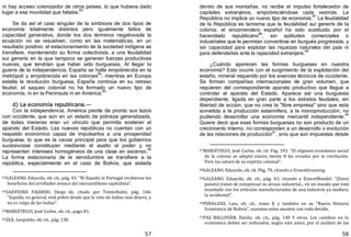 57
ni hay acceso colonizador de otros países, lo que hubiera dado
lugar a esa movilidad que faltaba.
83
Se da así el caso singular de la simbiosis de dos tipos de
economía totalmente distintos pero igualmente faltos de
capacidad generativa, donde los dos términos negativosde la
ecuación no se resuelven, como en las matemáticas, en un
resultado positivo: el estacionamiento de la sociedad indígena se
transfiere, manteniendo su forma colectivista, a una feudalidad
sui generis en la que tampoco se generan fuerzas productivas
nuevas, que tendrían que haber sido burguesas. Al llegar la
guerra de la independencia, España se halla empobrecida en la
metrópoli y empobrecida en las colonias
84
; mientras en Europa
estalla la revolución burguesa, España continúa en su retraso
feudal, el saqueo colonial no ha formado un nuevo tipo de
economía, ni en la Península ni en América.85
d) La economía republicana.—
Con la independencia, América pierde de pronto sus lazos
con occidente, que aún en un estado de pobreza generalizada,
de todas maneras eran un vínculo que permitía sostener el
aparato del Estado. Las nuevas repúblicas no cuentan con un
respaldo económico capaz de impulsarlos a una prosperidad
burguesa, lo que es la causa principal para que los gobiernos
sucesivosse constituyan mediante el asalto al poder y no
representen intereses homogéneos de una clase en ascenso.
86
La forma estacionaria de la servidumbre se transfiere a la
república, especialmente en el caso de Bolivia, que aislada
83GALEANO, Eduardo. ob. cit., pág. 43: "Ni España ni Portugal recibieron los
beneficios del arrollador avance del mercantilismo capitalista".
84SAAVEDRA FAJARDO, Diego de, citado por Teintelbolm, pág. 166:
"España, en general, está pobre desde que le vino de Indias más dinero, y
no es culpa de las Indias".
85MARIÁTEGUI, José Carlos, ob. cit., pago 81.
86ZEA, Leopoldo, ob. cit., pág. 138.
58
dentro de sus montañas, no recibe el impulso fortalecedor de
capitales extranjeros, empobreciéndose cada vezmás. La
República no implica un nuevo tipo de economía.
87
La feudalidad
de la República es lamisma que la feudalidad sui generis de la
colonia; el encomendero español ha sido sustituido por el
hacendado republicano
88
, sin aptitudes comerciales o
industriales que le permitan convertirse en burgués progresista, y
sin capacidad para explotar las riquezas naturales del país ni
para defenderlas ante la rapacidad extranjera.
89
¿Cuándo aparecen las formas burguesas en nuestra
economía? Esto ocurre con el surgimiento de la explotación del
estaño, mineral requerido por los avances técnicos de occidente.
Se forman compañías internacionales de gran volumen, que
requieren del correspondiente aparato productivo que llegue a
controlar el aparato del Estado. Aparece así una burguesía
dependiente, ligada en gran parte a los estratos feudales, sin
libertad de acción, que no crea la "libre empresa" sino que está
sometida a la producción estannífera, a la monoproducción, no
pudiendo desarrollar una economía mercantil independiente.
90
Quiere decir que esas formas burguesas no son producto de un
crecimiento interno, no corresponden a un desarrollo o evolución
de las relaciones de producción91
, sino que son impuestas desde
87MARIÁTEGUI, José Carlos, ob. cit. Pág. 192: "El régimen económico social
de la colonia se adaptó exacta mente 8 las creadas por la revolución.
Pero las saturó de su espíritu colonial".
88GALEANO, Eduardo, ob. cit. Pág. 70, citando a ErnestGruening.
89GALEANO, Eduardo, ob. cit., pág. 43, citando a ErnestMandel: "(Estos
países) tratan de compensar su atraso industrial... en un mundo que está
inundado con los articulas manufacturados de una industria ya madura,
la occidental".
90PENALOZA, Luis, ob. cit., tomo JI y también en su "Nueva Historia
Económica de Bolivia", examina estos asuntos con todo detalle.
91PAZ BALLIVIÁN, Danilo, ob. cit., pág. 140 Y otras. Los cambios en lo
económico deben ser enfocados, según este autor, por el análisis de las
 