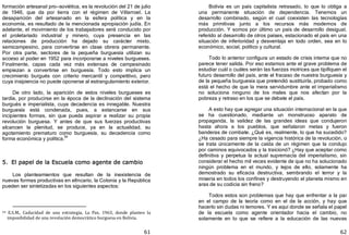 61
formación artesanal pro—soviética, es la revolución del 21 de julio
de 1946, que da por tierra con el régimen de Villarroel. La
desaparición del artesanado en la esfera política y en la
economía, es resultado de la mencionada apropiación judía. En
adelante, el movimiento de los trabajadores será conducido por
el proletariado industrial y minero, cuya presencia en las
relaciones de producción ha dejado su carácter mixto,
semicampesino, para convertirse en clase obrera permanente.
Por otra parte, sectores de la pequeña burguesía utilizan su
acceso al poder en 1952 para incorporarse a niveles burgueses.
Finalmente, capas cada vez más extensas de campesinado
empiezan a convertirse en burguesía. Todo esto implica un
crecimiento burgués con criterio mercantil y competitivo, pero
cuya insipiencia no puede oponerse al estrangulamiento exterior.
De otro lado, la aparición de estos niveles burgueses es
tardía, por producirse en la época de la declinación del sistema
burgués e imperialista, cuya decadencia es innegable. Nuestra
burguesía está condenada, pues, a estancarse en sus
incipientes formas, sin que pueda aspirar a realizar su propia
revolución burguesa. Y antes de que sus fuerzas productivas
alcancen la plenitud, se produce, ya en la actualidad, su
agotamiento prematuro como burguesía, su decadencia como
forma económica y política.
94
5. El papel de la Escuela como agente de cambio
Los planteamientos que resultan de la inexistencia de
nuevas formas productivas en elIncario, la Colonia y la República
pueden ser sintetizadas en los siguientes aspectos:
94 E.S.M., Caducidad de una estrategia, La Paz, 1963, donde planteo la
imposibilidad de una revolución democrático burguesa en Bolivia.
62
Bolivia es un país capitalista retrasado, lo que lo obliga a
una permanente situación de dependencia. Tenemos un
desarrollo combinado, según el cual coexisten las tecnologías
más primitivas junto a los recursos más modernos de
producción. Y somos por último un país de desarrollo desigual,
referido al desarrollo de otros países, estacionado el país en una
situación de inferioridad y desventaja en todo orden, sea en lo
económico, social, político y cultural.
Todo lo anterior configura un estado de crisis interna que no
parece tener salida. Por eso estamos ante el grave problema de
estudiar cuál o cuáles serán las fuerzas motrices que tipifiquen el
futuro desarrollo del país, ante el fracaso de nuestra burguesía y
de la pequeña burguesía que pretendió sustituirla, probado como
está el hecho de que la mera servidumbre ante el imperialismo
no soluciona ninguno de los males que nos afectan por la
pobreza y retraso en los que se debate el país.
A esto hay que agregar una situación internacional en la que
se ha cuestionado, mediante un monstruoso aparato de
propaganda, la validez de las grandes ideas que condujeron
hasta ahora a los pueblos, que señalaron metas y fueron
banderas de combate. ¿Qué es, realmente, lo que ha sucedido?
¿Ha cesado para siempre la vigencia histórica de la revolución, o
se trata únicamente de la caída de un régimen que la condujo
por caminos equivocados y la traicionó? ¿Hay que aceptar como
definitiva y perpetua la actual supremacía del imperialismo, sin
considerar el hecho mil veces evidente de que no ha solucionado
ningún problema en el mundo, y lejos de ello, solamente ha
demostrado su eficacia destructiva, sembrando el terror y la
miseria en todos los confines y destruyendo el planeta mismo en
aras de su codicia sin freno?
Todos estos son problemas que hay que enfrentar a la par
en el campo de la teoría como en el de la acción, y hay que
hacerlo sin dudas ni temores. Y es aquí donde se señala el papel
de la escuela como agente orientador hacia el cambio, no
solamente en lo que se refiere a la educación de las nuevas
 