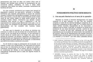 63
generaciones para forjar en ellas una actitud crítica ante la
realidad, sino también para contribuir al resurgimiento de una
conciencia pública, ciudadana, en torno a todas estas
cuestiones, para darles una salida y enarbolar nuevamente las
banderas de lucha.
En caso contrario, tendríamos que aceptar para siempre la
degradante condición de país—siervo, sometido y humillado;
tendríamos que espectar pasivamente el saqueo de nuestras
riquezas, la destrucción del equilibrio ecológico, la extinción de la
flora y de la fauna, y de otro lado, la discriminación social y hasta
racial de que somos objeto en todas partes porque se nos
considera pueblo inferior. Tendríamos que declarar nuestra
impotencia para sacudir el yugo y resignarnos a ser los
espectadores de nuestra propia destrucción como país, y en no
pocos casos, los cómplices de ella ﴾papel vergonzoso que han
desempeñado con tan cumplido celo nuestras clases
gobernantes﴿.
Es claro que la situación no se ofrece en términos tan
ominosos; lo cierto es que las tareas de la transformación, del
cambio, en fin, las tareas de la revolución, no han terminado ni
mucho menos en nuestro país ni en ningún otro, pues, tras un
periodo de confusión, de retirada y desbande, las masas tienen
necesariamente que reagruparse y organizar sus vanguardias, y
de ellas brotará la propia teoría de la revolución, el instrumento
que definirá las tareas y conducirá a la acción.
Es ahí donde se exige la participación de la escuela: es al
maestro a quien toca transformarla, de instrumento de dominio
que es hoy, en instrumento de lucha, en agencia de cambio y
orientación revolucionaria. Por lo menos, ese fue el papel que,
en condiciones tan difíciles, le tocó desempeñar a Warisata,
antecedente fundamental para la caída del régimen feudal en
nuestro país.
64
IV
FUNDAMENTO POLÍTICO DEWARISATA
1. Una escuela libertaria en el seno de la opresión
Warisata no inventó ni fomentó elantagonismo de clases
existente en el agro boliviano. Lo que hizo fue revelarlo,
arrojando al rostro de los señores feudales la vergüenza de un
esclavismo subsistente en pleno Siglo XX.95
La historia tiene por
objeto señalar laverdad, despojándola de las hipocresías y
veladuras que la cubren. Pues bien, la verdad en el campo era la
existencia de una clase ferozmente oprimida, carente de todo
derecho, y encima de todo esto, denigrada por sus propios
explotadores que la acusaban del retraso patrio, de la pérdida de
las guerras, hasta de las degradaciones del carácter nacional y
vieneWarisata y proclama que el indio tiene derecho a la justicia,
a la libertad y a la tierra
96
; que tiene altas cualidades étnicas,
95 LORA, Guillermo, Sindicalismo del Magisterio, La Paz, 1979, pág. 269.
Lora afirma que Warisata "hizo un traslado puramente propagandístico
de las luchas del agro boliviano a la Escuela". Opina, pues, lo mismo que
los gamonales, que nos acusaban de perturbar la tranquilidad del campo
mediante una prédica "comunista". En ambos casos (Lora y los
gamonales) se ignora que son las relaciones de producción las que
definen la existencia de los antagonismos sociales. y esas relaciones
existían en Warisata lo mismo que en cualquier otro lugar de la campiña
boliviana sometida al gamonalismo.
96 NAVARRO, Gustavo, La justicia del Inca, La Paz, 1924, Marof
(pseudónimo de Navarro) fue el primero que lanzó la consigna
revolucionaria de "tierras al indio, minas al Estado" en esa obra de
juventud que es asimismo precursora del socialismo boliviano.
 