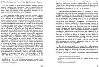 67
2. Manifestaciones de la lucha de clases en el agro
Lo que sucedía en Warisata no era sino el reflejo de una
situación nacional muy prolongada y que formaba el telón de
fondo de nuestra historia: la lucha entre oprimidos y opresores.
Nadie, antes de Warisata, supo proclamarlo, llamando a las
cosas por su nombre, sin coberturas ni tapujos.
El encuentro de clases comienza, en Sud América, cuando
Pizarro captura alinca Atawallpa. El choque inicial se configura
en la conquista de una nación por otra; cobra, pues, matices
raciales: blancos contra Indios, europeos contra americanos;
pero el resultado deviene en formas de apropiación de carácter
económico y en formas de dominio de carácter social: el español
se hace dueño del continente, combinándose en el despojo el
poder temporal del rey y el poder espiritual del Papa
103
, con lo
que la brutalidad y la codicia sin freno resultan admitidas y
amparadas por los poderes divinos... El indio apenas opone
resistencia: los invasores no eran sino los "werajjochas" de la
leyenda, de la mitología, que llegaban enviados por los dioses
para castigo de los mortales, creencia común —desde México a
la Argentina. Pero la sumisión de la raza, su derrota, no eliminan
sino que hacen patente la división social en dos clases:
explotados y explotadores. El problema racial, de conquista,
entre naciones que chocan entre sí, se convierte inmediatamente
en problema de clases. La lucha no cesa jamás, ni siquiera en
las peores épocas de humillación indica, como en la guerra del
Chaco; sólo podría cesar si cesara la explotación, y pues ésta
subsiste, aquélla sigue en vigencia. Su principal forma es el
alzamiento, la sublevación, expresión de la ira del oprimido, y no
pocas veces la lucha arrastrará a mestizos y criollos ﴾Calatayud,
Pagador﴿. La explosión más fuerte, más orientada, es la de
1780—1781. Tupac Amaru en Tinta, es el descendiente de los
103GARCÍA, Genaro, ob. cit. pág. 54. El autor cita la bula de Alejandro VI, de
4 de mayo de 1493, por la que concede de motu proprio las tierras
americanas al rey español.
68
Incas que trata de restaurar el Imperio. Tupac Katari en La Paz
tiene una visión más moderna, vislumbra una nación conjunta.
Tupac Amaru quiere hacer retroceder a la historia, Tupac Katari
la hace avanzar. Por eso la revolución de la independencia
estallará poco después en La Paz y no en el Cuzco.
La independencia no es una revolución burguesa; no implica
modificación del sistema feudal de producción, ni soluciona el
antagonismo de las clases; no es sino la transmisión del poder
político, asentado en un feudalismo que no ha variado, a no ser
en la sustitución del opresor, que ya no es español sino
americano. La contienda no altera, por consiguiente, el carácter
de la lucha entre oprimidos y opresores. Y con frecuencia se
convierte en furiosos estallidos, en alzamientos que carecen de
enlace entre ellos, que no constituyen un movimiento organizado
provisto de alguna ideología. Por otra parte, la sublevación
revela, siempre, una desigual relación de fuerzas: el oprimido
ataca con piedras y palos, el opresor responde con fuego y
metralla. El resultado de cada alzamiento es el exterminio, el
genocidio, el saqueo. Ninguna de esas rebeliones, localizadas,
aisladas, ha puesto en peligro el sistema feudal y menos el
régimen de la feudal—burguesía, aunque algunas cobraron
importancia masiva, como las de 1869—1874, provocadas por el
despojo de las tierras a los indios, y la de 1899, instada
hipócritamente por políticos federalistas que no eran sino
gamonales, en busca del apoyo indio.
104
En el presente siglo no cesan las sublevaciones,
demostrando la persistencia de los anhelos libertarios del indio.
La principal es la de Jesús de Machaca, reprimida con sin
igualferocidad.
105
Después vendrán las de Las Canchas,
Ayopaya, Pucarani, Caquiaviri, Tolata y otras. La única diferencia
104CONDARCO MORALES, Ramiro, Zárate el "temible" Willka, La Paz,
1965.
105PEREZ, Elizardo, ob. cit., pág. 72.
 