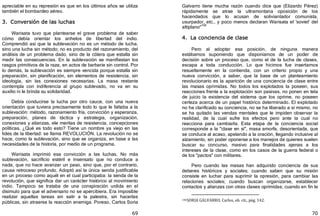 69
apreciable en su represión es que en los últimos años se utiliza
también el bombardeo aéreo.
3. Conversión de las luchas
Warisata tuvo que plantearse el grave problema de saber
cómo debía orientar los anhelos de libertad del indio.
Comprendió así que la sublevación no es un método de lucha,
sino una lucha sin método; no es producto del razonamiento, del
análisis de un problema dado, sino de la cólera que estalla sin
medir las consecuencias. En la sublevación se manifiestan los
rasgos primitivos de la raza, en actos de barbarie sin control. Por
lo demás, la sublevación es siempre vencida porque estalla sin
preparación, sin planificación, sin elementos de resistencia, sin
ideología, sin las conexiones necesarias. La masa restante
contempla con indiferencia al grupo sublevado, no va en su
auxilio ni le brinda su solidaridad.
Debía conducirse la lucha por otro cauce, con una nueva
orientación que tuviera precisamente todo lo que le faltaba a la
sublevación: método, razonamiento fría, convicción y esperanza,
preparación, planes de táctica y estrategia, organización,
conexiones y alianzas, ele meritas de resistencia, concepciones
políticas. ¿Qué es todo esto? Tiene un nombre ya viejo en las
lides de la libertad: se llama REVOLUCIÓN. La revolución no se
hace, como la sublevación, sino que se organiza, en base a las
necesidades de la historia, por medio de un programa.
Warisata imprimió esa convicción a las luchas. No más
sublevación, sacrificio estéril e insensato que no conduce a
nada, que no hace avanzar un paso, sino que, por el contrario,
causa retroceso profundo. Adoptó así la única senda justificable
en un proceso como aquél en el cual participaba: la senda de la
revolución, que significa dar un carácter histórico al movimiento
indio. Tampoco se trataba de una conspiración urdida en el
disimulo para que el adversario no se apercibiera. Era imposible
realizar aquellas tareas sin salir a la palestra, sin hacerlas
públicas, sin atraerse la reacción enemiga. Poreso, Carlos Soria
70
Galvarro tiene mucha razón cuando dice que ﴾Elizardo Pérez﴿
rápidamente se atrae la ultramontana oposición de los
hacendados que lo acusan de soliviantador comunista,
usurpador, etc., y poco menos declaran Warisata el 'soviet' del
altiplano"106
4. La conciencia de clase
Pero al adoptar esa posición, de ninguna manera
estábamos suponiendo que disponíamos de un poder de
decisión sobre un proceso que, como el de la lucha de clases,
escapa a toda conducción. Lo que hicimos fue insertarnos
resueltamente en la contienda, con un criterio propio y una
nueva convicción, a saber, que la base de un planteamiento
revolucionario es la aparición de una conciencia de clase entre
las masas oprimidas. No todos los explotados la poseen; sus
reacciones frente a la explotación son pasivas, no ponen en tela
de juicio la existencia del sistema que los oprime, no poseen
certeza acerca de un papel histórico determinado. El explotado
no ha clarificado su conciencia, no se ha liberado a sí mismo, no
se ha quitado las vendas mentales que le impiden observar la
realidad, de la cual sufre los efectos pero ante la cual no
reacciona para cambiarla. Esta etapa de la conciencia social
corresponde a la "clase en sí", masa amorfa, desorientada, que
se conduce al acaso, apelando a la oración, llegando inclusive al
alzamiento, sin poder oponerse a los manejos de quienes suelen
buscar su concurso, masivo para finalidades ajenas a los
intereses de la clase, como en los casos de la guerra federal o
de los "pactos" con militares.
Pero cuando las masas han adquirido conciencia de sus
deberes históricos y sociales; cuando saben que su misión
consiste en luchar para suprimir la opresión, para cambiar las
relaciones sociales; cuando buscan organizarse, establecer
contactos y alianzas con otras clases oprimidas; cuando en fin le
106SORIA GALVARRO, Carlos, ob. cit., pág. 142.
 