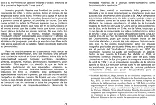 71
dan a su movimiento un carácter militante y activo, entonces se
dice que se ha llegado a la "clase para sí".
Nuestro propósito llevaba esa finalidad de cambio en la
conciencia del indio, y como siempre, brotó al compás de las
exigencias diarias de la lucha. Primero fue la queja en busca de
protección, actitud propia de sometido; después fue la denuncia
y protesta contra el opresor, el propósito de luchar. Con esta
nueva actitud, los indios de Warisata supieron que su problema
se extendía al país entero, que había sin fin de comunidades en
el mismo trance, con las cuales había que tomar contacto y
hacer planes de lucha en escala nacional. De ese modo, los
indios se liberaban a sí mismos, estaban realizando su
"revolución interior" indispensable para preservar y afrontar las
nuevas penalidades emergentes, y no importaba que continuara
el sistema del pongueaje, que ellos ya eran hombres libres en la
más plena acepción de la palabra, habían recobrado totalmente
su personalidad.
Pero no era únicamente en la conciencia india donde se
operaba esta transformación, sino que Warisata creó también
una conciencia nacional en torno al problema, sobre todo en la
intelectualidad pequeño burguesa: escritores, periodistas,
pintores, escultores, músicos, profesionales, legisladores, yaún
estadistas. Ellos seguían con atención lo que se hacía en
Warisata, participaron de sus inquietudes, aceptaron su
programa y la ayudaron, inclusive modificaron conceptos o
prejuicios en torno al problema; esta participación fue
especialmente notoria en la prensa, que más de una vez realizó
campañas en defensa nuestra. Se forjaba así una convicción
nueva, la que, llevada al plano político —pues que nuestro ideario
se incorporó casi sin variantes a todos los programas de los
nacientes partidos de izquierda—estableció claramente la
72
necesidad histórica de la alianza obrero—campesina como
fundamento de la revolución.
107
Pues bien: existió un movimiento indio generado en
Warisata, y no es cosa de amenguar su importancia, pues que
durante años observamos cómo acudían a la TAIKA campesinos
provenientes prácticamente de todo el país, muchas veces en
visitas masivas, como en los casos de los indios de Jesús de
Machaca, de quienes escuchamos el relato de la tremenda
tragedia de 1921; los de Caiza "D", zona de los valles potosinos;
los de Llica, en la frontera con Chile; los de Talina, Mojocoya, y
no se diga de la presencia de los valles cochabambinos, indios
de Oruro y Tarija, y aún de la zona chiquitana de Santa Cruz. En
cuanto a los de La Paz, la inquietud reinante cubría gran parte
del Departamento, pues que nunca faltaban indios de las
provincias aledañas y aún de las más alejadas. Naturalmente,
todo esto no ha podido documentarse, salvo por algunas
fotografías publicadas por Elizardo Pérez en su libro, y tampoco
era el período del "sindicalismo" inaugurado en 1952 ¡Un
movimiento naciente no puede ser testimoniado en actas!El
hecho es que cuando la Escuela fue abatida en 1940, el
movimiento continuó creciendo en gran parte del país, hasta
convertirse en uno de los principales factores para la revolución
de abril de 1952 y en el antecedente innegable de la reforma
agraria de 1953. La evolución sufrida suele no ser apreciada por
los estudiosos, porque es una serie de cambios paulatinos
relativamente lentos, que pasan desapercibidos para el
107ROMERO BEDREGAL, Hugo, Historia de los sindicatos campesinos. Un
proceso de integración en Bolivia. Ministerio de Asuntos Campesinos, La
Paz, 1973. El autor menciona las labores del Primer Congreso de
indígenas de habla quechua, reunido en Sucre en 1942. Este evento fue
organizado por el Partido Socialista Obrero de Bolivia (PSOB), dirigido
por Tristán Marof, y en cuyo comité directivo figuraban los conductores
de Warisata (Elizardo Pérez, Alipio Valencia y Eduardo ArzeLoureiro). El
congreso es por consiguiente, inspiración directa de Warisata, y además
es el primero de su género en Bolivia, años antes del que organizara
Villarroel. El temario de esta reunión fue esencialmente político.
 