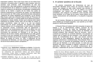 73
espectador cotidiano. Pero quien haya vivido con los indios hace
cuarenta o cincuenta años, y regresa a esos campos, verá con
asombro cuán profunda, cuán extraordinaria ha sido esa
transformación. Aquí está presente un elemento dialéctico: el de
la transformación de la calidad en cantidad, en un proceso que
implica la presencia de elementos conceptuales completamente
nuevos en la mente o espíritu de los indios, los cuales se
traducen finalmente en movimiento de masas. Los historiadores
de la revolución de 1952 omiten generalmente este antecedente
—debemos ser justos señalando una excepción: la de Hernán
Siles Zuazo, quien dio a Elizardo Pérez el título de "Precursor de
la liberación del indio"—y cuando hablan de la alianza de obreros,
campesinos y clases medias, olvidan que la alianza entre clases
solamente es posible cuando cada una de ellas ha creado su
propio movimiento, capaz de crear a su vez sus propios
instrumentos de acción combativa. No hubiera sido posible
ninguna alianza con el campesinado si este hubiera mantenido
su estamento amorfo, incoherente, falto de aglutinación o
vertebración. Los revolucionarios de abril no se aliaron con una
clase, sino con movimiento de clase, lo que es distinto. Y ese
movimiento fue generado en Warisata y en las zonas de
influencia de los otros núcleos, especialmente en el valle, donde
Ucureña no fue sino resultado de la acción de Warisata.
108
Hay
que reiterar también que el primer congreso indigenal reunido en
Bolivia, se realizó en Sucre, en 1942, a inspiración de los
conductores de Warisata, y en ese evento se habló por primera
vez de la futura alianza obrero—campesina.
109
108DANDLER, Jorge, Sindicalismo campesino en Bolivia, Cochabamba,
1983, 2ª ed. Por primera vez un investigador boliviano establece las
conexiones existentes entre Warisata y Ucureña, citando los nombres de
los conductores del experimento valluno, que fueron Eduardo
ArzeLoureiro, Toribio Claure y Leónidas Calvimontes, todos ellos
maestros indigenistas designados por Elizardo Pérez.
109ROMERO BEDREGAL, Hugo, ob. cit., pág. 86. el autor cita una
información dada a la prensa por el Secretario de la Federación Obrera
74
5. El carácter episódico de la Escuela
Es preciso comprender las limitaciones en que se
encontraba Warisata; forma inicial, sin recursos, librada a su
suerte, sus trabajos en todo orden tuvieron que afrontar un
sinnúmero de dificultades. En lo que se refiere a su acción
combatiente, era natural que no pudiera obtener frutos
inmediatos, para asegurar su existencia como escuela; estos
frutos tardarían, en el mejor de los casos, hasta enlazar con la
acción revolucionaria del proletariado y la pequeña burguesía
urbana.
De tal manera, Warisata se convenció bien pronto de que
sería abatida por la feudal burguesía, cuyo aparato ya se había
puesto en marcha para liquidarla.
A Elizardo Pérez le hubiera sido fácil conquistar el apoyo del
Estado y de la administración pública, inclusive de los
terratenientes. Provisto de todas las habilidades para el
desempeño de su profesión, hubiera hecho de Warisata una
escuela próspera, bien atendida, llena de recursos... pero a
condición de suprimirle su condición libertaria. Una escuela así
hubiera sido el orgullo de esa sociedad, y ese sentido tiene la
actitud de comentaristas de su obra, que buscan acentuar
únicamente su fase pedagógica, dejando de mencionar sus
aspectos subversivos o revolucionarios. Pero Elizardo Pérez no
imaginó ni por un momento tal posibilidad. Para él, la escuela
tenía que ser libertaria, o no sería escuela: no sería sino una
tentativa más para consolidar el régimen imperante. No había
alternativa. Mantuvo pues, el carácter revolucionario de la
Escuela, a sabiendas de que así la condenaba a la destrucción;
Sindical de Sucre, Mariano Sagardia, en la cual se dice: "Hemos de
destacar sobre todo la virtud que ha tenido el citado congreso de llevar
al hecho el planteamiento teórico pregonado por el ideal socialista de la
necesidad de estrechar la unión que debe existir entre obreros y
campesinos".
 
