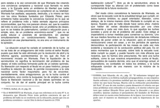 75
pero estaba a la vez convencido de que Warisata iba creando
una conciencia campesina y nacional cuyo llamado no sería
vano, y la Escuela sería un emblema de libertad que nadie
podríaabatir.
110
Estas previsiones se cumplieron en su totalidad:
Warisata fue asaltada, saqueada, destruida, y lo mismo se hizo
con los otros Núcleos fundados por Elizardo Pérez; pero
entretanto había sacudido la conciencia nacional en lo que se
refiere al problema indio y había sentado algunos principios
inconmovibles, que hoy nos parecen obvios; así, que la cuestión
del indio no era un problema racial, sino un problema de clases;
que no se trataba de paternalismo, caridad o educación pura y
simple, sino, de un problema económico—social111
; que no se
podía educar a unestrato de servidumbre, sin plantear
simultáneamente un condicionamiento libertario; que la
educación sin ese planteamiento, no era sino un instrumento de
la opresión.
La situación actual ha variado el contenido de la lucha: ya
no se trata de un antagonismo del indio contra el señor feudal,
puesto que éste ha sido eliminado por la revolución de abril y la
reforma agraria, acontecimientos en los que dio fruto el
movimiento iniciado en Warisata. Pero la liquidación de la
servidumbre no significa la terminación del problema de las
clases: el indio continúa formando parte de un estrato oprimido.
Su liberación con respecto al feudo es un paso histórico, porque
modifica la relación de clase, le permite incorporarse a la vida
nacional como factor mayoritario; pero ha de encontrar,
inevitablemente, otros antagonismos: ya no la lucha contra el
gamonalismo, sino contra la burguesía; ha de ampliar su visión
hacia la liberación nacional y de las clases oprimidas en su
conjunto; ha de dar el acento principal en la lucha contra
110 PONCE, Aníbal, ob. cit. pág. 28.
111En el MANIFIESTO de Warisata, al que nos referimos en la nota N° 6, se
demuestra que Elizardo Pérez tenía perfecta conciencia de que el
problema del indio no se resolvería con la educación, puesto que era un
problema económico—social. Esto lo decía el maestro en 1934.
76
laalienación cultural
112
; libre ya de la servidumbre, ahora le
corresponde forjar su alianza con el proletariado como base
fundamental de la futura revolución.
Del modo cómo concebimos la herencia de Warisata, es
obvio que la escuela rural de la actualidad tenga que cumplir, en
estos nuevos ámbitos, su papel orientador, liberador, como
atalaya, de la misma manera cómo Warisata lo cumplió en su
época. Nuestro país se halla desde hace varios años —habría
que hablar de varias décadas—sacudido por una crisis
permanente y cada vez más dura, lo que agudiza las luchas
sociales y pone al día el problema del poder. Esto obliga al
imperialismo a tomar medidas para conservar su dominio. Uno
de sus medios favoritos es la imposición de dictaduras militares
capaces de poner orden en la situación; pero el movimiento
revolucionario crece sin cesar, y en los períodos de apertura
democrática, la participación de las masas es cada vez más
evidente y necesaria en la conducción política del país. Es en
estos momentos que la escuela, sobre todo la escuela rural,
debe cumplir su papel, y puede hacerlo con más eficacia que
nosotros, que no fuimos sino precursores. No será una lucha
solitaria, como la que nosotros emprendimos contra el feudo,
persuadidos de nuestra derrota, sino que el enemigo actual, el
imperialismo, es combatido en todos los ámbitos, y la lucha
sólopuede concluir de una manera: con la victoria de la
revolución.
112GUERRA, José Eduardo, ob. cit.., pág. 32: "El indianismo integral que
tiene en América y en Bolivia exaltados propagandistas, es una simpática
ilusión enfrente a la premiosa realidad que nos impone a cada instante
volver los ojos hacia Europa. Muerta está la civilización precolombina
del Perú". El caso de este escritor y poeta demuestra el criterio con que
estos problemas eran enfocados en el pasado, y el enorme esfuerzo que
tuvo que realizar Elizardo Pérez para llevar la discusión a un plano
científico. Quienes analizan el pensamiento del fundador de Warisata
deben tener en cuenta estas limitaciones de la época. Los errores en que
pudo caer el maestro no disminuyen en nada la importancia de sus
aportes.
 