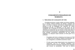 77 78
V
FUNDAMENTO PEDAGÓGICO DE
WARISATA
1. Naturaleza de la educación del indio
El análisis económico, social y político que hemos realizado,
es un enfoque histórico—sintético del llamado "problema del
indio" y nos lleva a algunas conclusiones indispensables para
delinear el tipo de pedagogía que requieren las masas
campesinas del país. Su educación, en esa forma, es una
"resultante" de su ubicación en el entorno examinado. Son las
relaciones de producción las que forman la base real sobre la
que se alza la acción educativa, la pedagogía propiamente dicha.
Entre aquellas conclusiones señalaremos las que pueden
adaptarse a la situación actual variando su forma pero no su
contenido:
- El problema del indio es ﴾hablamos de la época de 1930
a 1940﴿ el de una clase en estado de servidumbre. Es,
por consiguiente, un problema económico—social.
- El indio ocupa unlugar determinado en las relaciones de
producción. Vive en un ambiente geográfico muy
especial. Mantiene elementos culturales muy arraigados
que norman su sociabilidad. Todo esto le imprime
 