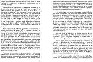 7
hubiera podido hacer lo que no ha hecho hasta ahora, es decir,
organizar la producción, complemento indispensable de la
liberación del indio.
La escuela rural, conforme a la posición de Warisata, es un
planteamiento cultural a la vez que económico y social; es el
enfoque integral del problema del indio y de la tierra. La
"educación fundamental", con los nuevos nombres con que ha
sido rebautizada, no cumple esa función ni remotamente,
reduciéndose a la mera alfabetización. De ahí su mediocridad, su
intrascendencia. su servil actitud ante la escuela urbana, a la que
trata de imitar en todo, cauce fácil para la reaparición de
intereses conservadores, donde no son los menos importantes
los que corresponden a la iglesia, especialmente la protestante,
franca vía de penetración imperialista. Ostenta, en cambio,
imponentes planes de trabajo y de organización que jamás se
cumplen.
Pero, viceversa, la reforma agraria no es únicamente un
asunto económico y social: lo es también cultural. Al
desarrollarse privada o marginada de la escuela rural, la reforma
agraria ha adquirido formas imprevistas y también direcciones
poco deseables; la escueta significaba su lazo de unión con las
tradiciones históricas, con su institucionalidad, con su espíritu
colectivista. El movimiento indio que te es inherente, ha cobrado
gran fuerza pero también ha asumido peligrosas desviaciones,
se ha hecho conservador y, en algunos casos, hasta racista. Sin
apoyo cultural, el movimiento indio es fácil presa de los apetitos
políticos, no puede desprenderse, en sus líneas de conducta, de
elementos de servidumbre, a pesar de la liquidación del antiguo
patrón. Nada extraño será que, en los grandes momentos
históricos del futuro, rechace el papel de aliado natural de la
clase obrera revolucionaria.
Nosotros, convertidos en simples espectadores del proceso,
con profundas divergencias ideológicas con el nuevo régimen,
veíamos con pena e impotencia lo que estaba sucediendo. El
régimen revolucionario no aprovechaba las excepcionales
8
condiciones que le estaba brindando el desarrollo de la historia
para dar un impulso colosal a la reforma agraria, permitiendo en
cambio su empantanamiento y la pérdida de su formidable
empuje inicial. Las cosas se agravaron durante las dictaduras
militares que siguieron, cuya cultura cuartelaria eliminaba
definitivamente toda posibilidad de rectificación.
Pero desde hace unos siete u ocho años —y es significativo
que esto coincidiera con aperturas democráticas— nuevas
generaciones descubren el drama de Warisata y procuran
informarse de su contenido. Se trata de maestros y alumnos de
escuelas rurales, universitarios, investigadores, sociólogos...
¿dónde hallar fuentes fidedignas? Por distintas vías, se anotician
de que sobrevive un modesto colaborador de Elizardo Pérez.
Empiezan a buscarme, concedo entrevistas, dicto conferencias
﴾desde 1978, llegan a treinta﴿; soy invitado a eventos, me llevan
al campo, los maestros rurales me designan su representante en
congresos pedagógicos. ¡Es Warisata que se actualiza! ¡Ave
Fénix que se alza de sus cenizas! ¿Es que será posible
imponerla de nuevo?
Por otra parte, se vislumbra la posible vigencia de una
democracia que tendría la virtud de estar sustentada por el
movimiento obrero y popular. Después de tantos años de
espera, parecía llegado el momento de actuar.
Hernán Siles Zuazo, que antaño celebró la "Biografía de
Warisata" y "Warisata mía", recordó esas páginas y, junto con
disponer la repatriación de los restos de Elizardo Pérez, le rindió
el mayor homenaje que se haya tributado nunca a un héroe civil
boliviano. En esa ocasión —agosto de 1983— y en sucesivos
discursos, lo llamó "Precursor de la liberación del indio”,
agregando que el mayor reconocimiento al fundador de Warisata
eracontinuar su obra. Se formó un grupo asesor, se redactó un
plan de trabajo... la cosa parecía marchar.
Pero... ah, no era posible soslayar la nueva realidad que
vivía el país; realidad ominosa, contradictoria, donde reaparecen
 