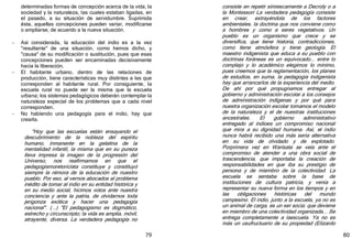79
determinadas formas de concepción acerca de la vida, la
sociedad y la naturaleza, las cuales estaban ligadas, en
el pasado, a su situación de servidumbre. Suprimida
ésta, aquellas concepciones pueden variar, modificarse
o ampliarse, de acuerdo a la nueva situación.
- Así considerada, la educación del indio es a la vez
"resultante" de una situación, como hemos dicho, y
"causa" de su modificación o sustitución, pues que esas
concepciones pueden ser encaminadas decisivamente
hacia la liberación.
- El habitante urbano, dentro de las relaciones de
producción, tiene características muy distintas a las que
corresponden al habitante rural. Por consiguiente, la
escuela rural no puede ser la misma que la escuela
urbana; los sistemas pedagógicos deberán contemplar la
naturaleza especial de los problemas que a cada nivel
corresponden.
- No habiendo una pedagogía para el indio, hay que
crearla.
"Hoy que las escuelas están ensayando el
descubrimiento de la nobleza del espíritu
humano, inmanente en la gelatina de la
mentalidad infantil, la misma que en su pureza
lleva impresa la imagen de la progresión del
Universo, nos reafirmamos en que el
pedagogismoretoricista constituye y constituyó
siempre la rémora de la educación de nuestro
pueblo. Por eso, al vernos abocados al problema
inédito de tomar al indio en su entidad histórica y
en su medio social, hicimos votos ante nuestra
conciencia y ante la patria, de olvidarnos toda
jerigonza exótica y hacer una pedagogía
nacional". ﴾...﴿ "El pedagogismo es dogmático,
estrecho y circunscripto; la vida es amplia, móvil,
atrayente, diversa. La verdadera pedagogía no
80
consiste en repetir simiescamente a Decroly o a
la Montessori La verdadera pedagogía consiste
en crear, extrayéndola de los factores
ambientales, la doctrina que nos conviene como
a hombres y como a seres vegetativos. Un
pueblo es un organismo que crece y se
diversifica, que tiene historia, contradicciones,
como tiene atmósfera y tiene geología. El
maestro indigenista que educa a su pueblo con
doctrinas foráneas es un equivocado... entre lo
complejo y lo académico elegimos lo mínimo,
pues creemos que la reglamentación, los planes
de estudios, en suma, la pedagogía indigenista
hay que arrancarlos de la experiencia del medio.
De ahí por qué propugnamos entregar al
gobierno y administración escolar a los consejos
de administración indígenas y por qué para
nuestra organización escolar tomamos el modelo
de la naturaleza y el de nuestras instituciones
ancestrales. El gobierno administrativo
entregado al indioes un compromiso nacional
que mira a su dignidad humana. Así, el indio
nunca habrá recibido una más seria alternativa
en su vida de olvidado y de explotado.
Porprimera vez en Warisata se veía ante el
compromiso de atender a una obra social de
trascendencia, que importaba la creación de
responsabilidades en que iba su prestigio de
persona y de miembro de la colectividad. La
escuela se sentaba sobre la base de
instituciones de cultura patricia, y venía a
representar su nueva forma en los tiempos y en
las obligaciones históricas del mundo
campesino. El indio, junto a la escuela, ya no es
un animal de carga, es un ser socia; que deviene
en miembro de una colectividad organizada... Se
entrega completamente a laescuela. Ya no es
más un usufructuario de su propiedad ﴾Elizardo
 
